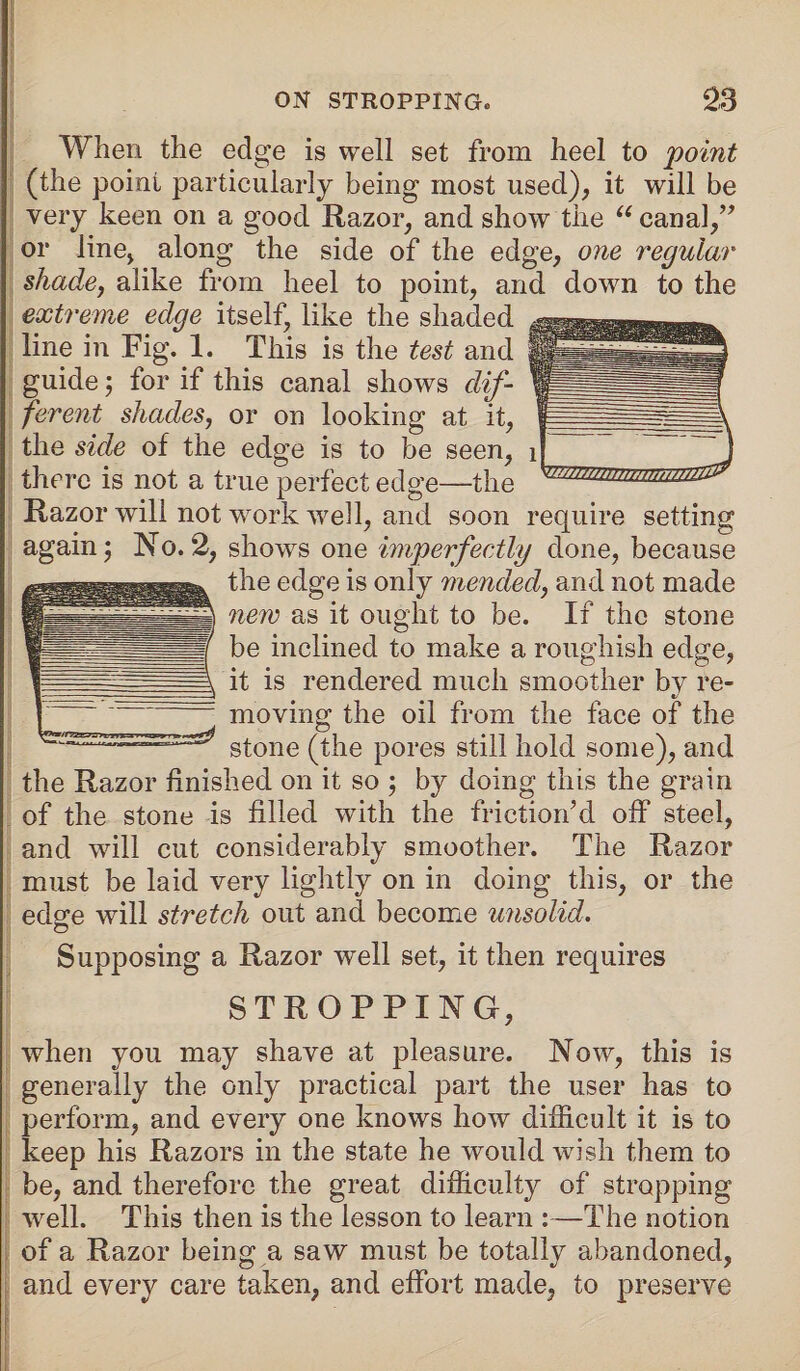 When the edge is well set from heel to 'point (the point particularly being most used), it will be very keen on a good Razor, and show the u canal,” or line, along the side of the edge, one regular shade, alike from heel to point, and down to the extreme edge itself, like the shaded line in Fig. 1. This is the test and guide 5 for if this canal shows dif¬ ferent shades, or on looking at it, the side of the edge is to be seen, there is not a true perfect edge—the Razor will not work well, and soon require setting again; No. 2, shows one imperfectly done, because the edge is only mended, and not made new as it ought to be. If the stone be inclined to make a roughish edge, it is rendered much smoother by re¬ moving the oil from the face of the stone (the pores still hold some), and the Razor finished on it so ; by doing this the grain of the stone is filled with the frictiorfd off steel, and will cut considerably smoother. The Razor must be laid very lightly on in doing this, or the edge will stretch out and become unsolid. Supposing a Razor well set, it then requires STROPPING, when you may shave at pleasure. Now, this is generally the only practical part the user has to perform, and every one knows how difficult it is to keep his Razors in the state he would wish them to be, and therefore the great difficulty of stropping well. This then is the lesson to learn :—The notion of a Razor being a saw must be totally abandoned, and every care taken, and effort made, to preserve