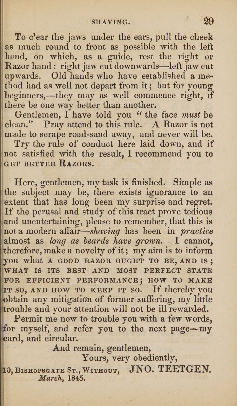 To ffear the jaws under the ears, pull the cheek as much round to front as possible with the left hand, on which, as a guide, rest the right or Razor hand: right jaw cut downwards—left jaw cut upwards. Old hands who have established a me¬ thod had as well not depart from it; but for young beginners,—-they may as well commence right, if there be one way better than another. Gentlemen, I have told you “ the face must be clean.” Pray attend to this rule. A Razor is not made to scrape road-sand away, and never will be. Try the rule of conduct here laid down, and if not satisfied with the result, I recommend you to GET BETTER RAZORS. Here, gentlemen, my task is finished. Simple as the subject may be, there exists ignorance to an extent that has long been my surprise and regret. If the perusal and study of this tract prove tedious and unentertaining, please to remember, that this is not a modern affair—shaving has been in practice almost as long as beards have grown. I cannot, therefore, make a novelty of it; my aim is to inform you what a good razor ought to be, and is ; WHAT IS ITS BEST AND MOST PERFECT STATE FOR EFFICIENT PERFORMANCE; HOW TO MAKE IT so, and how to keep it so. If thereby you obtain any mitigation of former suffering, my little trouble and your attention will not be ill rewarded. Permit me now to trouble you with a few words, for myself, and refer you to the next page—my card, and circular. And remain, gentlemen, Yours, very obediently, 10, Bishopsgate St., Without, JNO. TEETGEN. March, 1845.