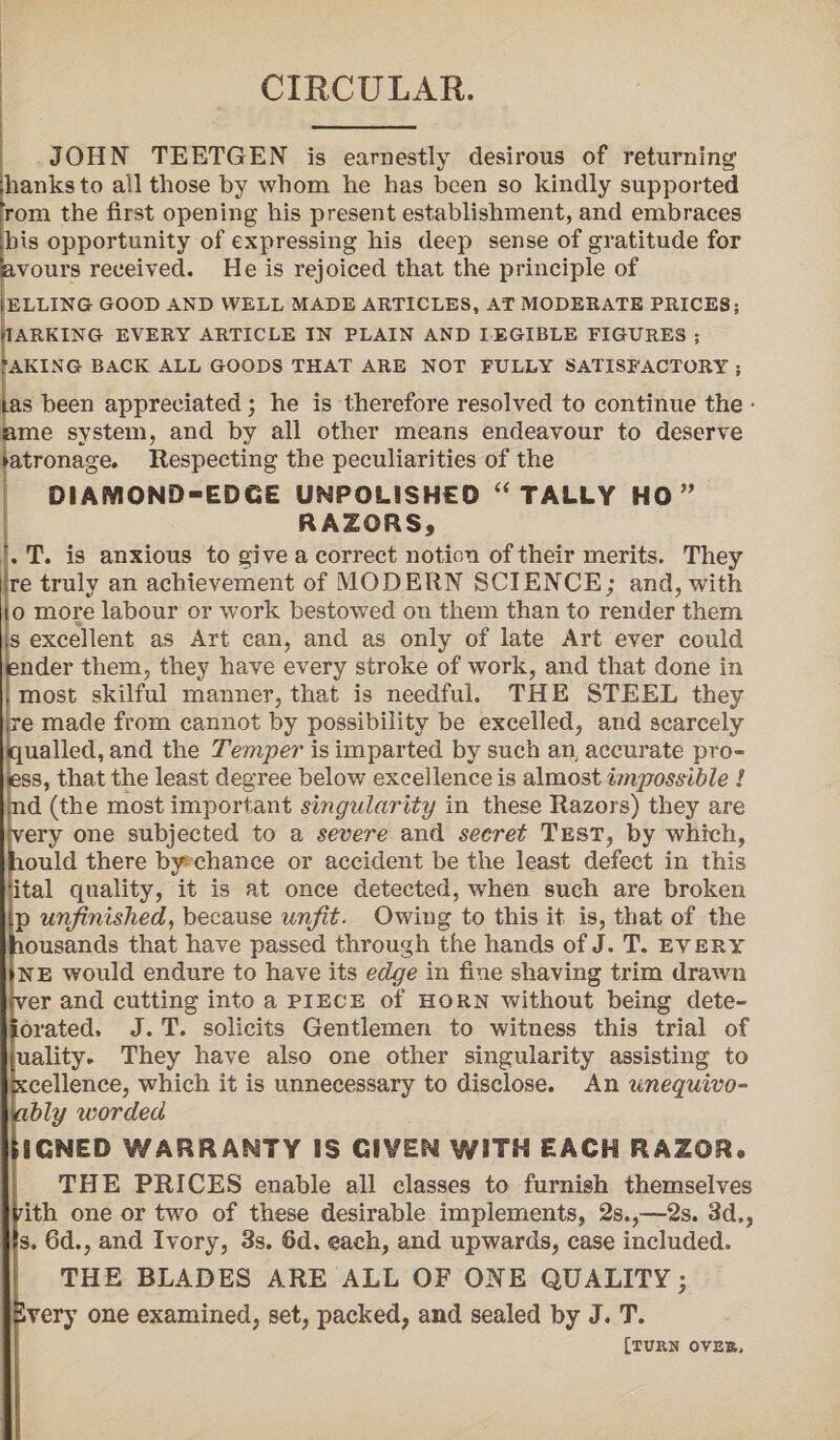 CIRCULAR. JOHN TEETGEN is earnestly desirous of returning lhanks to all those by whom he has been so kindly supported [rom the first opening his present establishment, and embraces ;lus opportunity of expressing his deep sense of gratitude for Savours received. He is rejoiced that the principle of IELLING GOOD AND WELL MADE ARTICLES, AT MODERATE PRICES; IARKING EVERY ARTICLE IN PLAIN AND LEGIBLE FIGURES ; AKING BACK ALL GOODS THAT ARE NOT FULLY SATISFACTORY ; ias been appreciated; he is therefore resolved to continue the • ame system, and by all other means endeavour to deserve Patronage. Respecting the peculiarities of the DIAMOND-EDGE UNPOLISHED “ TALLY HO ” RAZORS, . T. is anxious to give a correct notion of their merits. They re truly an achievement of MODERN SCIENCE; and, with o more labour or work bestowed on them than to render them | Is excellent as Art can, and as only of late Art ever could ender them, they have every stroke of work, and that done in .most skilful manner, that is needful. THE STEEL they re made from cannot by possibility be excelled, and scarcely quailed, and the Temper is imparted by such an, accurate pro- iess, that the least degree below excellence is almost impossible l jnd (the most important singularity in these Razors) they are Yery one subjected to a severe and secret Test, by which, jhould there by chance or accident be the least defect in this ital quality, it is at once detected, when such are broken p unfinished, because unfit. Owing to this it is, that of the }iousands that have passed through the hands of J. T. every ne would endure to have its edge in fine shaving trim drawn ver and cutting into a piece of horn without being dete- jorated. J. T. solicits Gentlemen to witness this trial of uality. They have also one other singularity assisting to xcellence, which it is unnecessary to disclose. An unequivo- ably worded hCNED WARRANTY IS GIVEN WITH EACH RAZOR. THE PRICES enable all classes to furnish themselves nth one or two of these desirable implements, 2s.,■—2s. 3d., s. 6d., and Ivory, 3s. fid. each, and upwards, case included. THE BLADES ARE ALL OF ONE QUALITY; ivery one examined, set, packed, and sealed by J. T. [TURN OVER,