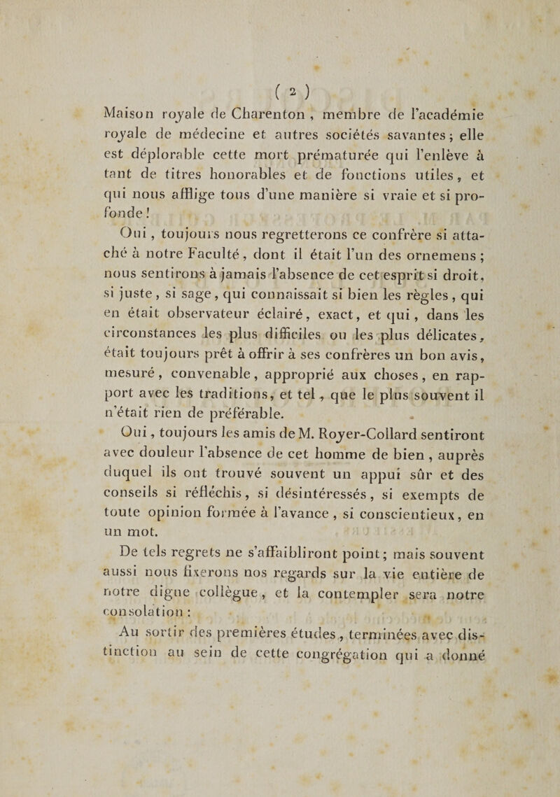 Maison royale de Charenton , membre de l’académie royale de médecine et autres sociétés savantes; elle est déplorable cette mort prématurée qui l’enlève à tant de titres honorables et de fonctions utiles , et qui nous afflige tous d’une manière si vraie et si pro¬ fonde ! Oui , toujours nous regretterons ce confrère si atta¬ ché à notre Faculté, dont il était l’un des ornemens ; nous sentirons à jamais l’absence de cet esprit si droit, si juste, si sage, qui connaissait si bien les règles , qui en était observateur éclairé, exact, et qui, dans les circonstances les plus difficiles ou les plus délicates, était toujours prêt à offrir à ses confrères un bon avis, mesuré, convenable, approprié aux choses, en rap¬ port avec les traditions, et tel, que le plus souvent il n’était rien de préférable. Oui, toujours les amis de M. Rojer-Coilard sentiront avec douleur l’absence de cet homme de bien , auprès duquel ils ont trouvé souvent un appui sûr et des conseils si réfléchis, si désintéressés, si exempts de toute opinion formée à l’avance , si conscientieux, en un mot. De tels regrets ne s’affaibliront point; mais souvent aussi nous fixerons nos regards sur la vie entière de notre digne collègue, et la contempler sera notre consolation : Au sortir des premières études , terminées avec dis¬ tinction au sein de cette congrégation qui a donné