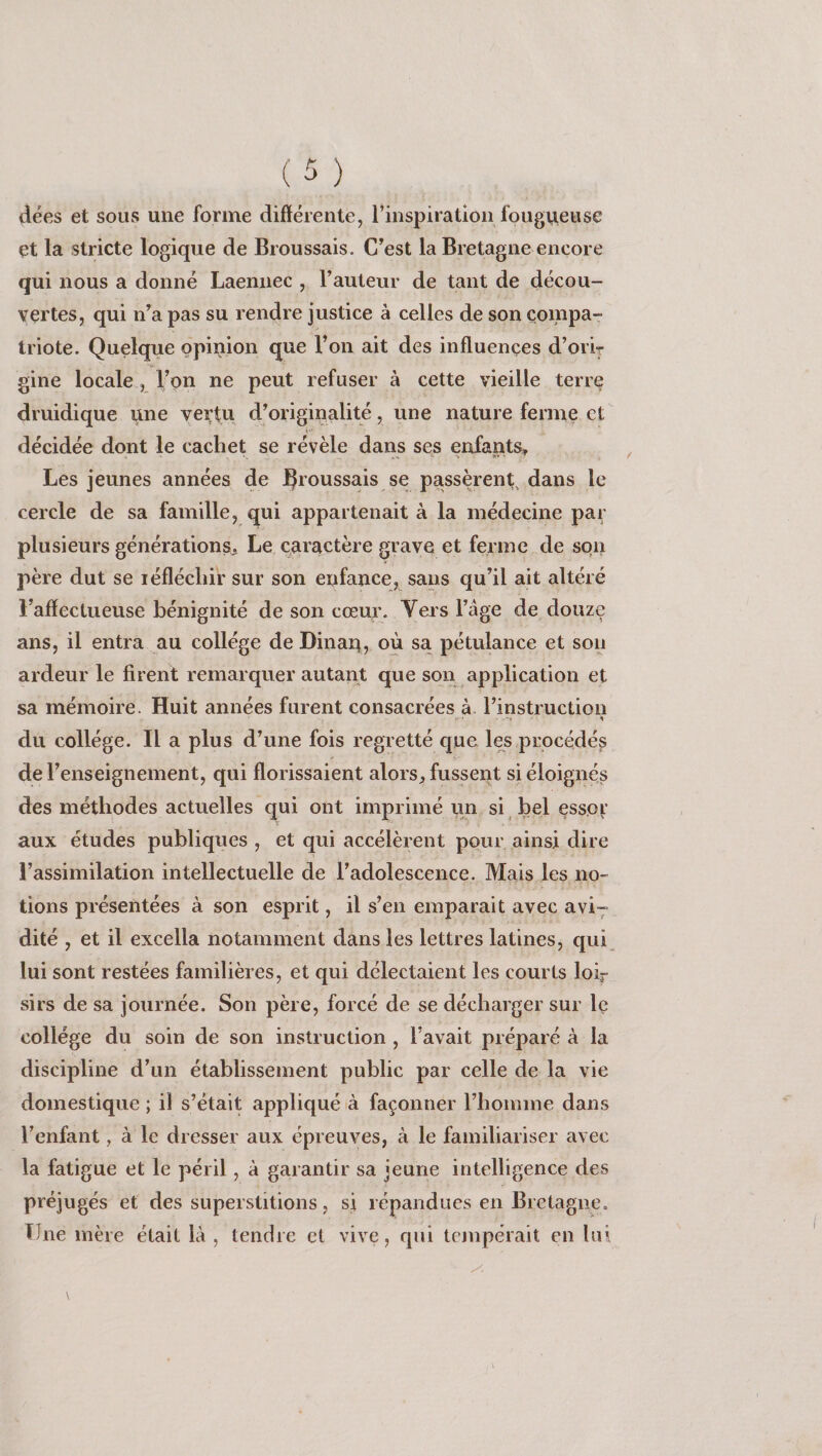 dées et sous une forme différente, l’inspiration fougueuse et la stricte logique de Broussais. C’est la Bretagne encore qui nous a donné Laennec , l’auteur de tant de décou¬ vertes, qui n’a pas su rendre justice à celles de son compa¬ triote. Quelque opinion que l’on ait des influences d’oriy gine locale, l’on ne peut refuser à cette vieille terre druidique une vertu d’originalité, une nature ferme et décidée dont le cachet se révèle dans se^ enfants^ Les jeunes années de JÇroussais se passèrent^ dans le cercle de sa famille, qui appartenait à la médecine par plusieurs générations. Le caractère grave et ferme de son père dut se léflécliir sur son enfance, sans qu’il ait altéré l’affectueuse bénignité de son cœur. Vers l’âge de douze ans, il entra au collège de Dinan, où sa pétulance et son ardeur le firent remarquer autant que son application et sa mémoire. Huit années furent consacrées à l’instruction du collège. Il a plus d’une fois regretté que les procédés de l’enseignement, qui florissaient alorsfusserit si éloignés des méthodes actuelles qui ont imprimé un si bel essor aux études publiques , et qui accélèrent pour ainsi dire l’assimilation intellectuelle de l’adolescence. Mais les no¬ tions présentées à son esprit, il s’en emparait avec avi^ dité , et il excella notamment dans les lettres latines, qui lui sont restées familières, et qui délectaient les courts loir sirs de sa journée. Son père, forcé de se décharger sur Iç college du soin de son instruction , l’avait préparé à la discipline d’un établissement public par celle de la vie domestique ; il s’était appliqué à façonner riiomme dans l’enfant, à le dresser aux épreuves, à le familiariser avec la fatigue et le péril, à garantir sa jeune intelligence des préjugés et des superstitions, si répandues en Bretagne. Une mère était là , tendre et vive, qui tempérait en lui