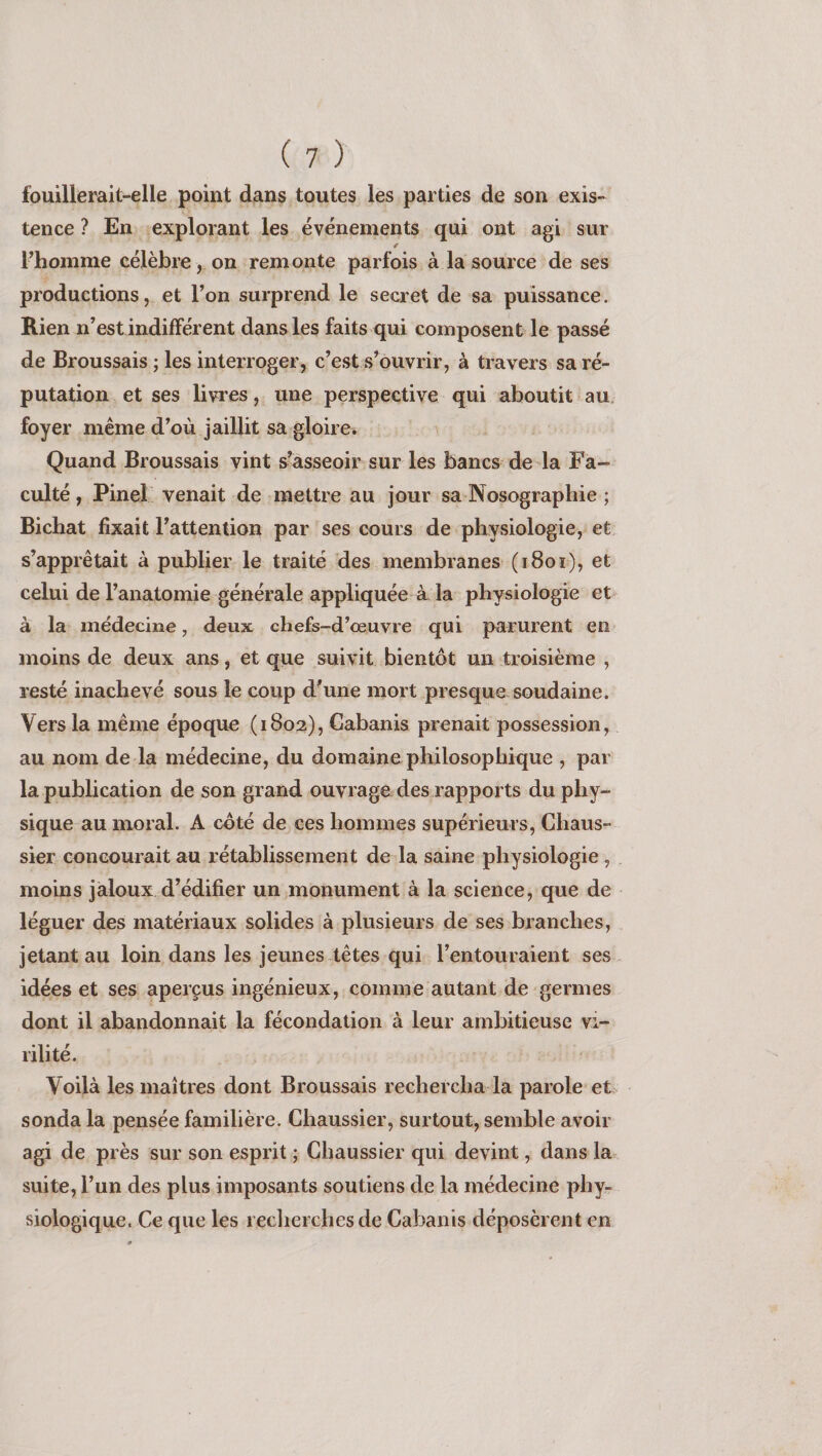 fouillerait-elle point dans toutes les parties de son exis¬ tence ? En explorant les événements qui ont agi sur /■ l’homme célèbre, on remonte parfois à la source de ses productions, et l’on surprend le secret de sa puissance. Rien n’est indifférent dans les faits qui composent le passé de Broussais ; les interroger, c’est s’ôuvrir, à travers sa ré¬ putation et ses livrées, une perspective qui aboutit au foyer même d’où jaillit sa gloire» Quand Broussais vint s’asseoir sur les bancs de la Fa¬ culté, Pinel venait de mettre au jour sa Nosographie ; Bichat fixait l’attention par ses cours de physiologie, et, s’apprêtait à publier le traité des membranes (i8oi), et celui de l’anatomie générale appliquée à la physiologie et à la médecine, deux chefs-d’œuvre qui parurent en moins de deux ans, et que suivit bientôt un troisième , resté inachevé sous le coup d^une mort presque soudaine. Vers la même époque (1802), Cabanis prenait possession, au nom de la médecine, du domaine philosophique , par la publication de son grand ouvrage des rapports du phy¬ sique au moral. A côté de ces hommes supérieurs, Cliaus- sier concourait au rétablissement de la saine physiologie , moins jaloux d’édifier un monument à la science, que de léguer des matériaux solides à plusieurs de ses branches, jetant au loin dans les jeunes têtes qui l’entouraient ses idées et ses aperçus ingénieux, comme autant de germes dont il abandonnait la fécondation à leur ambitieuse vi¬ rilité. Voilà les maîtres dont Broussais rechercha la parole et sonda la pensée familière. Chaussier, surtout, semble avoir agi de près sur son esprit ; Chaussier qui devint, dans la suite, l’un des plus imposants soutiens de la médecine phy¬ siologique. Ce que les recherches de Cabanis déposèrent en