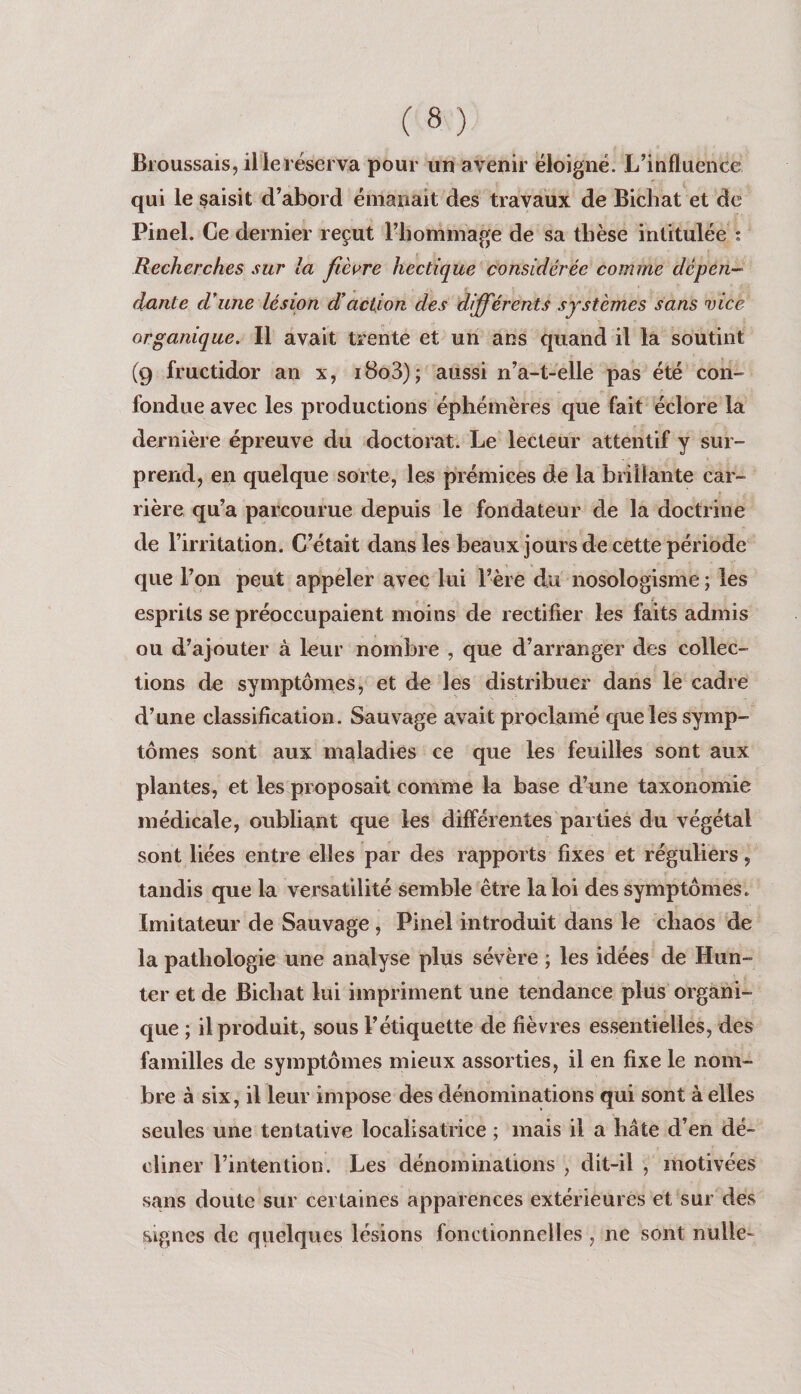Broussais, il le réserva pour un avenir éloigné. L’influence qui le saisit d’abord émanait des travaux de Bichat et de Pinel. Ce dernier reçut riiommage de sa tbèse intitulée : Recherches sur la fièvre hectique considérée comme dépen¬ dante d'une lésion d’action des différents systèmes sans vice organique. Il avait trente et un ans quand il la soutint (9 fructidor an x, i8o3); aussi n’a-t-elle pas été con¬ fondue avec les productions éphémères que fait éclore la dernière épreuve du doctorat. Le lecteur attentif y sur¬ prend, en quelque sorte, les prémices de la brillante car¬ rière qu’a parcourue depuis le fondateur de la doctrine de l’irritation. C’était dans les beaux jours de cette période que l’on peut appeler avec lui l’ère du nosologisme ; les esprits se préoccupaient moins de rectifier les faits admis ou d’ajouter à leur nombre , que d’arranger des collec¬ tions de symptômes, et de les distribuer dans le cadre d’une classification. Sauvage avait proclamé que les symp¬ tômes sont aux maladies ce que les feuilles sont aux plantes, et les proposait comme la base d’une taxonomie médicale, oubliant que les différentes parties du végétal sont liées entre elles par des rapports fixes et réguliers, tandis que la versatilité semble être la loi des symptômes. Imitateur de Sauvage , Pinel introduit dans le chaos de la pathologie une analyse plus sévère ; les idées de Hun- ter et de Bichat lui impriment une tendance plus organi¬ que ; il produit, sous l’étiquette de fièvres essentielles, des familles de symptômes mieux assorties, il en fixe le nom¬ bre à six, il leur impose des dénominations qui sont à elles seules une tentative localisatrice ; mais il a hâte d’en dé¬ cliner l’intention. Les dénominations , dit-il , motivées sans doute sur certaines apparences extérieures et sur des signes de quelques lésions fonctionnelles , ne sont nulle-
