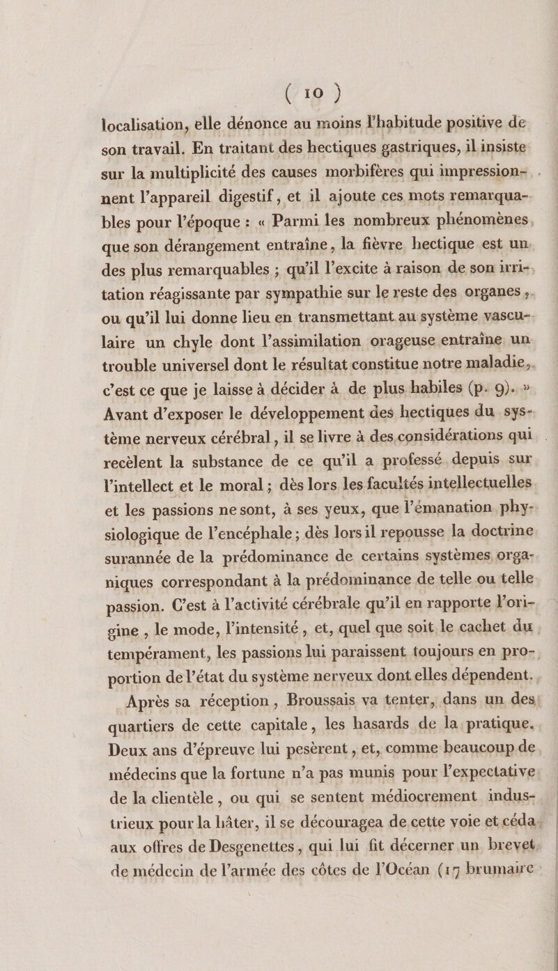 localisation, elle dénonce au moins Thabitude positive de son travail. En traitant des hectiques gastriques, il insiste sur la multiplicité des causes morbifères qui impression¬ nent l’appareil digestif, et il ajoute ces mots remarqua¬ bles pour l’époque : «« Parmi les nombreux phénomènes que son dérangement entraîne, la fièvre hectique est un des plus remarquables ; qu’il l’excite à raison de son irri¬ tation réagissante par sympathie sur le reste des organes , ou qu’il lui donne lieu en transmettant au système vascu¬ laire un chyle dont l’assimilation orageuse entraîne un trouble universel dont le résultat constitue notre maladie,, c’est ce que je laisse à décider à de plus habiles (p. 9). » Avant d’exposer le développement des hectiques du sys¬ tème nerveux cérébral, il se livre à des considérations qui recèlent la substance de ce qu’il a professé depuis sur l’intellect et le moral ; dès lors les facultés intellectuelles et les passions ne sont, à ses yeux, que l’émanation phy¬ siologique de l’encéphale; dès lors il repousse la doctrine surannée de la prédominance de certains systèmes orga¬ niques correspondant à la prédominance de telle ou telle passion. C’est à l’activité cérébrale qu’il en rapporte l’ori¬ gine , le mode, l’intensité , et, quel que soit le cachet du tempérament, les passions lui paraissent toujours en pro¬ portion de l’état du système nerveux dont elles dépendent. Après sa réception , Broussais va tenter, dans un des quartiers de cette capitale, les hasards de la pratique. Deux ans d’épreuve lui pesèrent, et, comme beaucoup de médecins que la fortune n’a pas munis pour l’expectative de la clientèle , ou qui se sentent médiocrement indus¬ trieux pour la hâter, il se découragea de cette voie et céda aux offres de Desgenettes, qui lui fit décerner un brevet de médecin de l’armée des côtes de l’Océan ( 17 brumaire