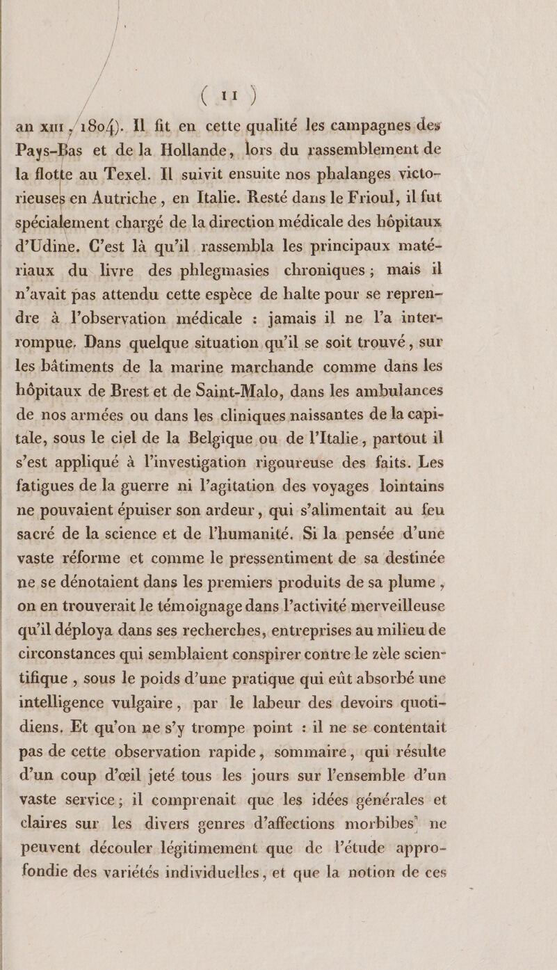 f / . /’ / ^ ( >> ) an XIII i8o4)- Ï1 fit en cette qualité les campagnes des Pays -Bas et delà Hollande, lors du rassemblement de la flotte au Texel. Il suivit ensuite nos phalanges victo¬ rieuses en Autriche , en Italie. Resté dans le Frioul, il fut spécialement chargé de la direction médicale des hôpitaux d’Udine. C’est là qu’il rassembla les principaux maté¬ riaux du^ livre des phlegmasies chroniques ; mais il n’avait pas attendu cette espèce de halte pour se repren¬ dre à l’observation médicale ; jamais il ne l’a inter¬ rompue, Dans quelque situation qu’il se soit trouvé, sur les bâtiments de la marine marchande comme dans les hôpitaux de Brest et de Saint-Malo, dans les ambulances de nos armées ou dans les cliniques naissantes de la capi¬ tale, sous le ciel de la Belgique ou de l’Italie, partout il s’est appliqué à l’investigation rigoureuse des faits. Les fatigues de la guerre ni l’agitation des voyages lointains ne pouvaient épuiser son ardeur, qui s’alimentait au feu sacré de la science et de l’humanité. Si la pensée d’une vaste réforme et comme le pressentiment de sa destinée ne se dénotaient dans les premiers produits de sa plume , on en trouverait le témoignage dans l’activité merveilleuse qu’il déploya dans ses recherches, entreprises au milieu de circonstances qui semblaient conspirer contre le zèle scien¬ tifique , sous le poids d’une pratique qui eût absorbé une intelligence vulgaire, par le labeur des devoirs quoti¬ diens. Et qu’on ne s’y trompe point ; il ne se contentait pas de cette observation rapide, sommaire, qui résulte d’un coup d’œil jeté tous les jours sur l’ensemble d’un vaste service ; il comprenait que les idées générales et claires sur les divers genres d’affections morbibes’ ne peuvent découler légitimement que de l’étude appro¬ fondie des variétés individuelles, et que la notion de ces