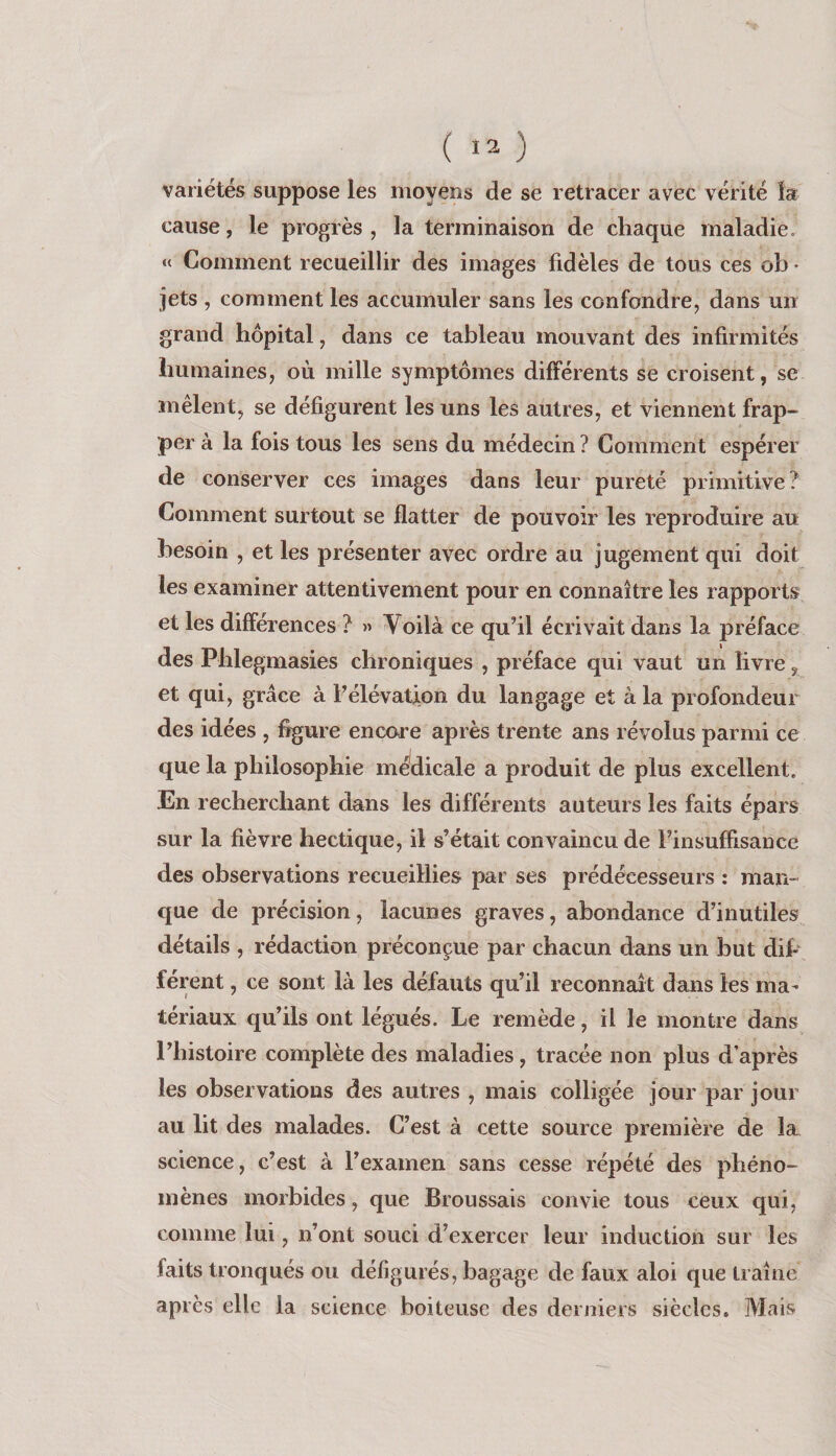 variétés suppose les moyens de se retracer avec vérité la cause, le progrès , la terminaison de chaque maladie. »< Comment recueillir des images fidèles de tous ces ob • jets , comment les accumuler sans les confondre, dans un grand hôpital, dans ce tableau mouvant des infirmités humaines, où mille symptômes différents se croisent, se mêlent, se défigurent les uns les autres, et viennent frap¬ per à la fois tous les sens du médecin ? Comment espérer de conserver ces images dans leur pureté primitive? Comment surtout se flatter de pouvoir les reproduire au besoin , et les présenter avec ordre au jugement qui doit les examiner attentivement pour en connaître les rapports et les différences ? » Voilà ce qu’il écrivait dans la préface des Phlegmasies chroniques , préface qui vaut un livre, et qui, grâce à l’élévation du langage et à la profondeur des idées , figure encore après trente ans révolus parmi ce que la philosophie médicale a produit de plus excellent. En recherchant dans les différents auteurs les faits épars sur la fièvre hectique, il s’était convaincu de l’insuffisance des observations recueillies par ses prédécesseurs : man¬ que de précision, lacunes graves, abondance d’inutiles détails , rédaction préconçue par chacun dans un but difi férent, ce sont là les défauts qu’il reconnaît dans les ma¬ tériaux qu’ils ont légués. Le remède, il le montre dans l’histoire complète des maladies, tracée non plus d’après les observations des autres , mais colligée jour par jour au lit des malades. C’est à cette source première de la, science, c’est à l’examen sans cesse répété des phéno¬ mènes morbides, que Broussais convie tous ceux qui, comme lui, n’ont souci d’exercer leur induction sur les faits tronqués ou défigurés, bagage de faux aloi que traîne après elle la science boiteuse des derniers siècles. Mais