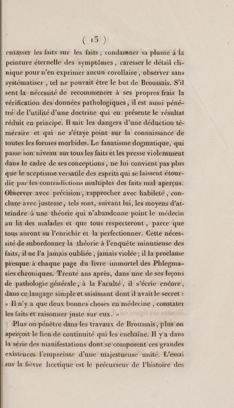 ( ‘3 ) entâsseï’ les faits sur les faits ; condamner sa plume à lai. peinture éternelle des symptômes , carOsser le détail cli¬ nique pour n’en exprimer aucun corollaire , obsérver sàtis systématiser , tel ne pouvait être le but de Broussais. S’il sent la nécessité de recommencer à ses propres frais la vérification des données pathologiques, il est aussi péné¬ tré de Futilité d’une doctrine qui en présente le résultat réduit en principe. Il sait les dangers d’une déduction té¬ méraire et qui ne s’étaye point sur la connaissance de toutes les formes morbides. Le fanatisme dogmatique, qui passe son niveau sur tous les faits et les presse violemment dans le cadre de ses conceptions, ne lui convient pas plus que le sceptisme versatile des esprits qui se laissent étour¬ dir par les contradictions multiples des faits mal aperçus. Observer avec précision, rapprocher avec habileté , con¬ clure avec justesse, tels sont, suivant lui, les moyens d’at¬ teindre à une théorie qui n’abandonne point le médecin au lit des malades et que tous respecteront , parce que tous auront su l’enrichir et la perfectionner. Cette néces¬ sité de subordonner la théorie à l’enquête minutieuse des faits, il ne l’a jamais oubliée , jamais violée ; il la proclame presque à chaque page du livre immortel des Phlegma- sies chroniques. Trente ans après, dans une de ses leçons de pathologie générale, à la Faculté , il s’écrie encore , dans ce langage simple et saisissant dont il avait le secret : « Il n’y a que deux bonnes choses en médecine , constater les faits et raisonner juste sur eux. » Plus on pénètre dans les travaux de Broussais, plus on aperçoit le lien de continuité qui les enchaîne. Il y a dans la série des manifestations dont se composent ces grandes existences l’empreinte d’une majestueuse unité. L’essai iur' la fièvre hectique est le precurseur de l’histoire des