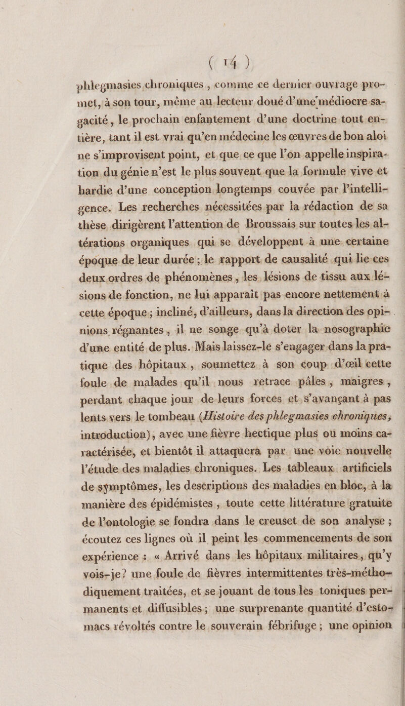 phlegmasies chroniques , comine ce dernier ouvrage pro¬ met, à son tour, même au lecteur douéd’une'médiocre sa- gacité, le prochain enfantement d’une doctrine tout en¬ tière, tant il est vrai qu’en médecine les œuvres de bon aloi ne s’improvisent point, et que ce que l’on appelle inspira¬ tion du génie n’est le plus souvent que la formule vive et hardie d’une conception longtemps couvée par l’intelli¬ gence. Les recherches nécessitées par la rédaction de sa thèse dirigèrent l’attention de Broussais sur toutes les aL térations organiques qui se développent à une certaine époque de leur durée ; le rapport de causalité qui lie ces deux ordres de phénomènes , les lésions de tissu aux lé¬ sions de fonction, ne lui apparaît pas encore nettement à cette époque ; incliné, d’ailleurs, dans la direction des opi¬ nions régnantes , il ne songe qu’à doter la nosographie d’une entité de plus. Mais laissez-le s’engager dans la pra¬ tique des hôpitaux , soumettez à son coup d’œil cette foule de malades qu’il nous retrace pâles , maigres , perdant chaque jour de leurs forces et s’avançant à pas lents vers le tombeau {Histoire desphlegmasies chroniques, introduction), avec une fièvre hectique plus ou moins ca¬ ractérisée, et bientôt il attaquera par une voie nouvelle l’étude des maladies chroniques. Les tableaux artificiels de symptômes, les descriptions des maladies en bloc, à la manière des épidémistes , toute cette littérature gratuite de l’ontologie se fondra dans le creuset de son analyse ; écoutez ces lignes où il peint les commencements de son expérience : « Arrivé dans les hôpitaux militaires, qu’y vois-je? une foule de fièvres intermittentes très-métho¬ diquement traitées, et se jouant de tous les toniques per¬ manents et diftùsibles ; une surprenante quantité d’esto¬ macs révoltés contre le souverain fébrifuge ; une opinion