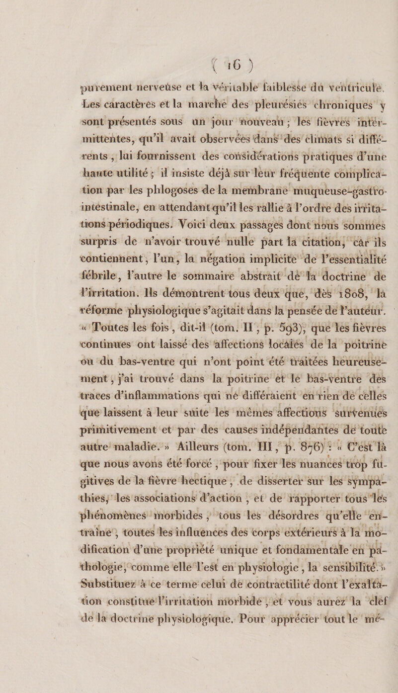 î .G ) purement nerveùse et ia vériiable faiblesse dà veiitricuié. Les caractères et la marcbé des pleurésiés chroniques y sont présentés sous un jour inouveau ; les fièvres intér- \ mittentes, qu’il avait observées dans des climats si diffé- rents , lui fournissent des considérations pratiques d’une haute utilité ; il insiste déjà sur leur fréc^uente complica¬ tion par les phlogoses de la membrane muqueuse-gastfo- intestinale, en attendant qu’il les rallie à l’ordre des irrita¬ tions périodiques, Yoici deux passages dont nous sommes surpris de n’avoir trouvé nulle part la citation, câr ils eontiennent, l’un, la négation implicite de l’essentialité fébrile, l’autre le sommaire abstrait de la doctrine de l’irritation. Ils démontrent tous deux que, dès î8o8, la réforme physiologique s’agitait dans la pensée de t’autéur. « Toutes les fois , dit-il (tom. II, p. SgS), que les fièvres eontinues ont laissé des affections locales de la poitrine ou du bas-ventre qui n’ont point été traitées heureuse¬ ment , j’ai trouvé dans la poitrine et le bas-ventre des traces d’inflammations qui né différaient en rien de celles que laissent à leur suite les mêmes affections survenues primitivement et par des causes indépendantes de toütë autre maladie. » Ailleurs (tom. III, p, 876) : « C’est là que nous avons été forcé , pour fixer les nuances trop fu¬ gitives de la fièvre hectique, ,de disserter sur les sympa*- thies, les associations d’action , et de rapporter tous les phénomènes morbides , tous les désordres qu’elle en¬ traîne , toutes les influences des corps extérieurs à la mo¬ dification d’une propriété unique et fondamentale en pa¬ thologie, comme elle l’est en physiologie , la sensibilité. >> Substituez à ce terme celui de contractilité dont l’exalta¬ tion constitue l’irritation morbide , et vous aurez la clef de la doctrine physiologique. Pour apprécier tout le mé-