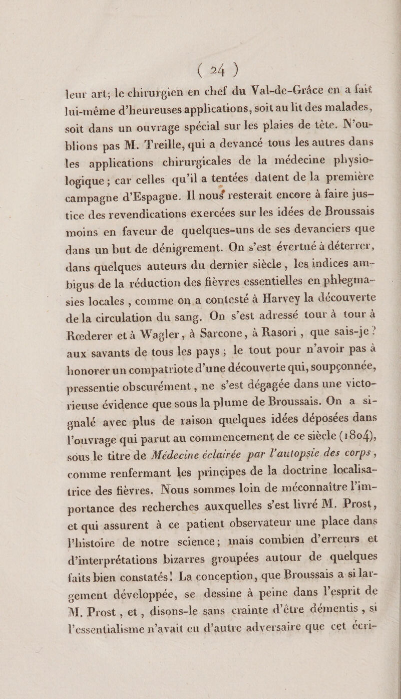 leur art; le chirurgien en chef du Val-de-Grâce en a fait d^heureuses applications, soit au ht des malades, soit dans un ouvrage spécial sur les plaies de tete. ^ OU'^ blions pas M. Treille, qui a devancé tous les autres dans les applications chirurgicales de la médecine physio¬ logique ; car celles qu il a tentees datent de la piemieie campagne d^Espagne. Il nou^ resteiait encore a faire jus¬ tice des revendications exercées sur les idées de Broussais moins en faveur de quelques-uns de ses devanciers que dans un but de dénigrement. On s’est évertué à déterrer, dans quelques auteurs du dernier siècle , les indices am¬ bigus de la réduction des fièvres essentielles en phlegma-' sies locales , comme oii a contesté à Harvey la decouverte de la circulation du sang. On s’est adressé tour à tour à Rœderer et à Wagler, à Sarcone, à Rasori, que sais-je : aux savants de tous les pays ; le tout pour n’avoir pas à honorer un compatriote d’une découverte qui, soupçonnée, pressentie obscurément, ne s’est dégagée dans une victo¬ rieuse évidence que sous la plume de Broussais. On a si¬ gnalé avec plus de raison quelques idées déposées dans l’ouvrage qui parut au commencement de ce siècle (i8o4), sous le titre de Médecine éclairée par Vautopsie des corps, comme renfermant les principes de la doctrine localisa- trice des fièvres. Nous sommes loin de méconnaître 1 im¬ portance des recherches auxquelles s’est livre M. Prost, et qui assurent à ce patient observateur une place dans l’histoire de notre science; mais combien d’erreurs et d’interprétations bizarres groupées autour de quelques faits bien constatés! La conception, que Broussais a silai- gement développée, se dessine à peine dans 1 esprit de M. Prost , et, disons-le sans crainte d’être démentis , si l’essentialisme n’avait eu d’autre adversaire cjue cet ecri-