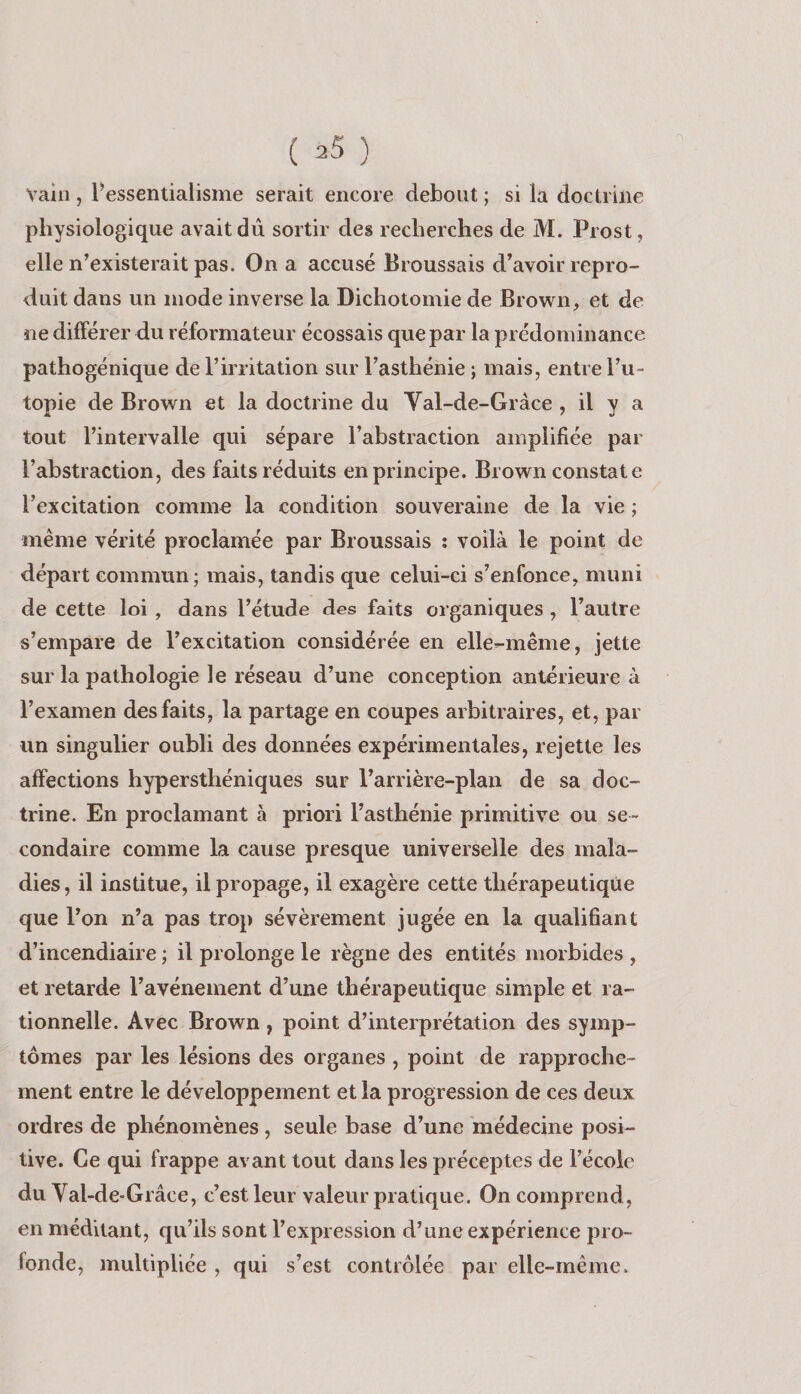 Vain, l^’essentialisme serait encore debout ; si la doctrine physiologique avait dû sortir des recherches de M. Prost, elle n’existerait pas. On a accusé Broussais dWoir repro¬ duit dans un mode inverse la Dichotomie de Brown, et de ne différer du réformateur écossais que par la prédominance pathogénique de l’irritation sur l’asthénie ; mais, entre l’u¬ topie de Brown et la doctrine du Yal-de-Gràce , il y a tout l’intervalle qui sépare l’abstraction amplifiée par l’abstraction, des faits réduits en principe. Brown constate l’excitation comme la condition souveraine de la vie ; même vérité proclamée par Broussais ; voilà le point de départ commun; mais, tandis que celui-ci s’enfonce, muni de cette loi , dans l’étude des faits organiques , l’autre s’empare de l’excitation considérée en elle-même, jette sur la pathologie le réseau d’une conception antérieure à l’examen des faits, la partage en coupes arbitraires, et, par un singulier oubli des données expérimentales, rejette les affections hypersthéniques sur l’arrière-plan de sa doc¬ trine. En proclamant à priori l’asthénie primitive ou se¬ condaire comme la cause presque universelle des mala¬ dies, il institue, il propage, il exagère cette thérapeutique que l’on n’a pas trop sévèrement jugée en la qualifiant d’incendiaire ; il prolonge le règne des entités morbides , et retarde l’avénement d’une thérapeutique simple et ra¬ tionnelle. Avec Brown, point d’interprétation des symp¬ tômes par les lésions des organes , point de rapproche¬ ment entre le développement et la progression de ces deux ordres de phénomènes , seule base d’une 'médecine posi¬ tive. Ce qui frappe avant tout dans les préceptes de l’école du Val-de*Grâce, c’est leur valeur pratique. On comprend, en méditant, qu’ils sont l’expression d’une expérience pro¬ fonde, multipliée , qui s’est contrôlée par elle-même.