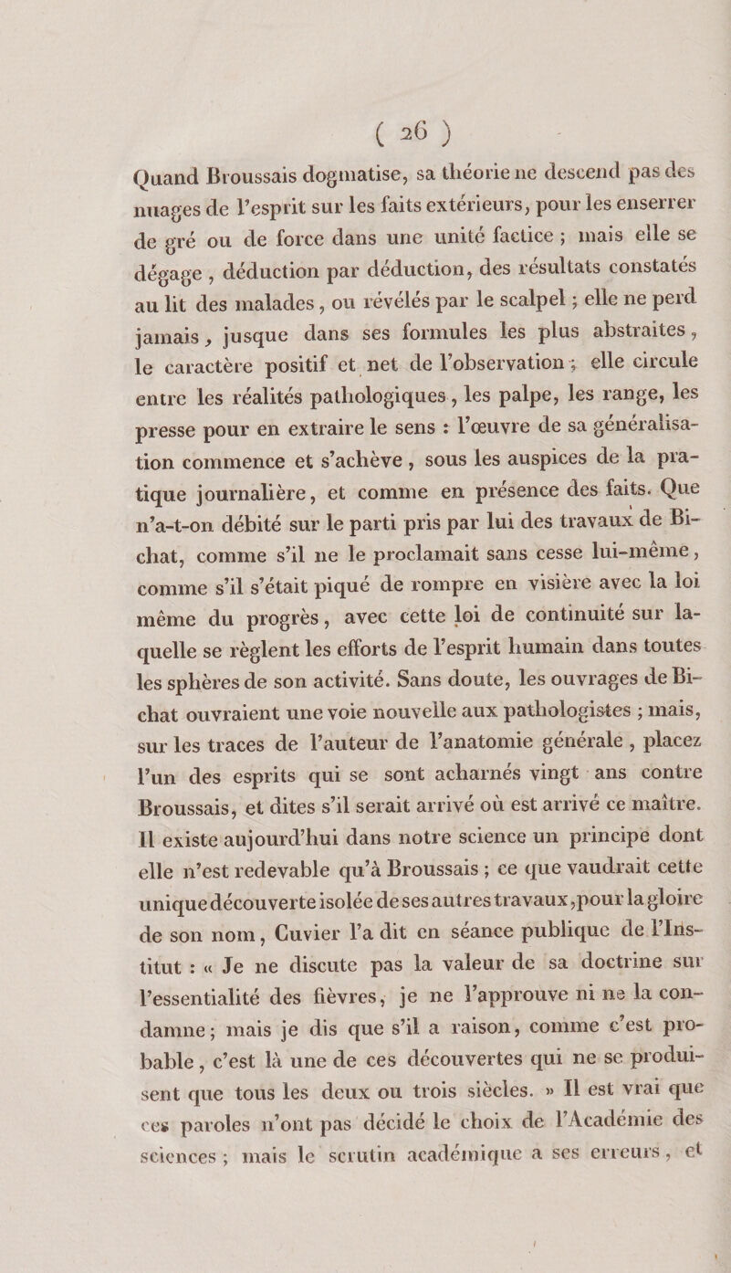 Quand Broussais dogmatise, sa théorie ne descend pas des nuages de l’esprit sur les faits extérieurs, pour les enserrer de gré ou de force dans une unité factice ; mais elle se dégage , déduction par déduction, des résultats constatés au lit des malades, ou révélés par le scalpel ; elle ne perd jamais j, jusque dans ses formules les plus abstraites, le caractère positif et net de l’observation ; elle circule entre les réalités pathologiques, les palpe, les range, les presse pour en extraire le sens : l’œuvre de sa généralisa¬ tion commence et s’achève , sous les auspices de la pra¬ tique journalière, et comme en présence des faits. Que n’a-t-on débité sur le parti pris par lui des travaux de Bi- chat, comme s’il ne le proclamait sans cesse lui-meme, comme s’il s’était piqué de rompre en visière avec la loi même du progrès, avec cette loi de continuité sui la¬ quelle se règlent les efforts de l’esprit humain dans toutes les sphères de son activité. Sans doute, les ouvrages de Bi- chat ouvraient une voie nouvelle aux pathologistes ; mais, sur les traces de l’auteur de l’anatomie générale , placez l’im des esprits qui se sont acharnés vingt ans contre Broussais, et dites s’il serait arrivé où est arrivé ce maître. Il existe aujourd’hui dans notre science un principe dont elle n’est redevable qu’à Broussais ; ce que vaudrait cette unique découverte isolée de ses autres travaux ,pour la gloire de son nom, Cuvier l’a dit en séance publique de l’Ins¬ titut : « Je ne discute pas la valeur de sa doctrine sur l’essentialité des fièvres, je ne l’approuve ni ne la con¬ damne; mais je dis que s’il a raison, comme c est pro¬ bable , c’est là une de ces découvertes t|ui ne se produi¬ sent que tous les deux ou trois siècles. » Il est vrai que ces paroles n’ont pas décidé le choix de l’Académie des sciences ; mais le scrutin académique a ses erreurs, et /