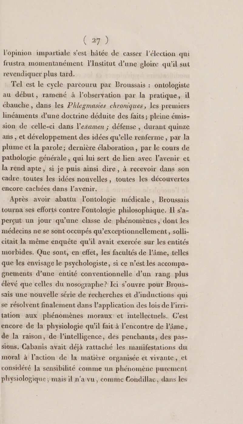 ( ^7 ) ropinion impartiale s’est hâtée de casser l’élection qui frustra momentanément l’Institut d’une gloire qu’il sut revendiquer plus tard. Tel est le cycle parcouru par Broussais : ontologiste au début, ramené à l’observation par la pratique, il ébauche, dans les Phlegmasies chroniques) les premiers linéaments d’une doctrine déduite des faits ; pleine émis¬ sion de celle-ci dans V examen) défense, durant quinze ans , et développement des idées qu’elle renferme, par la plume et la parole ; dernière élaboration, par le cours de pathologie générale, qui lui sert de lien avec l’avenir et la rend apte, si je puis ainsi dire, à recevoir dans son cadre toutes les idées nouvelles , toutes les découvertes encore cachées dans l’avenir. Après avoir abattu l’ontologie médicale, Broussais tourna ses efforts contre l’ontologie philosophique. Il s’a¬ perçut un jour qu’une classe de phénomènes, dont les médecins ne se sont occupés qu’exceptionnellement, solli¬ citait la même enquête qu’il avait exercée sur les entités morbides. Que sont, en effet, les facultés de l’âme, telles que les envisage le psychologiste, si ce n’est les accompa¬ gnements d’une entité conventionnelle d’un rang plus élevé que celles du nosographe? Ici s’ouvre pour Brous¬ sais une nouvelle série de recherches et d’inductions qui se résolvent finalement dans l’application des lois de l’irri¬ tation aux phénomènes moraux et intellectuels. C’est encore de la physiologie qu’il fait à l’encontre de l’âme, de la raison, de l’intelligence, des penchants, des pas¬ sions. Cabanis avait déjà rattaché les manifestations du moral à l’action de la matière organisée et vivante, et considéré la sensibilité comme un phénomène purement physiologique j mais il n’a vu, comme Condillac, dans les