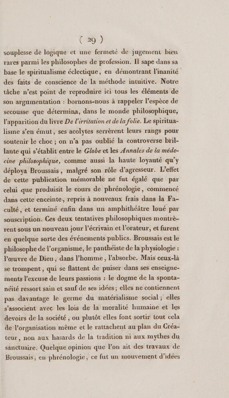 souplesse dé logique et une fermeté de jugement bien rares parmi les philosophes de profession. Il sape dans sa base le spiritualisme éclectique, en démontrant l’inanité des faits de conscience de la méthode intuitive. Notre tâche n’est point de reproduire ici tous les éléments de son argumentation : bornons-nous à rappeler l’espèce de secousse que détermina, dans le monde philosophique, l’apparition du livre De V irritation et de la folie. Le spiritua¬ lisme s’en émut, ses acolytes serrèrent leurs rangs pour soutenir le choc ; on n’a pas oublié la controverse bl'il- lante qui s’établit entre le Globe et les Annales de la méde¬ cine philosophique y comme aussi la haute loyauté qu’y déploya Broussais, malgré son rôle d’agresseur. L’effet de cette publication mémorable ne fut égalé que par celui que produisit le cours de phrénologie, commencé dans cette enceinte, repris à nouveaux frais dans la Fa¬ culté , et terminé enfin dans un amphithéâtre loué par souscription. Ces deux tentatives philosophiques montrè¬ rent sous un nouveau jour l’écrivain et l’orateur, et furent en quelque sorte des événements publics. Broussais est le philosophe de l’organisme, le panthéiste de la physiologie : l’œuvre de Dieu, dans l’homme, l’absorbe. Mais ceux-là se trompent, qui se flattent de puiser dans ses enseigne¬ ments l’excuse de leurs passions : le dogme de la sponta¬ néité ressort sain et sauf de ses idées ; elles ne contiennent pas davantage le germe du matérialisme social ; elles s’associent avec les lois de la moralité humaine et les devoirs de la société , ou plutôt elles font sortir tout cela de l’organisation même et le rattachent au plan du Créa¬ teur , non aux hasards de la tradition ni aux mythes du sanctuaire. Quelque opinion que l’on ait des travaux de Broussais, en phrénologie, ce fut un mouvement d’idées