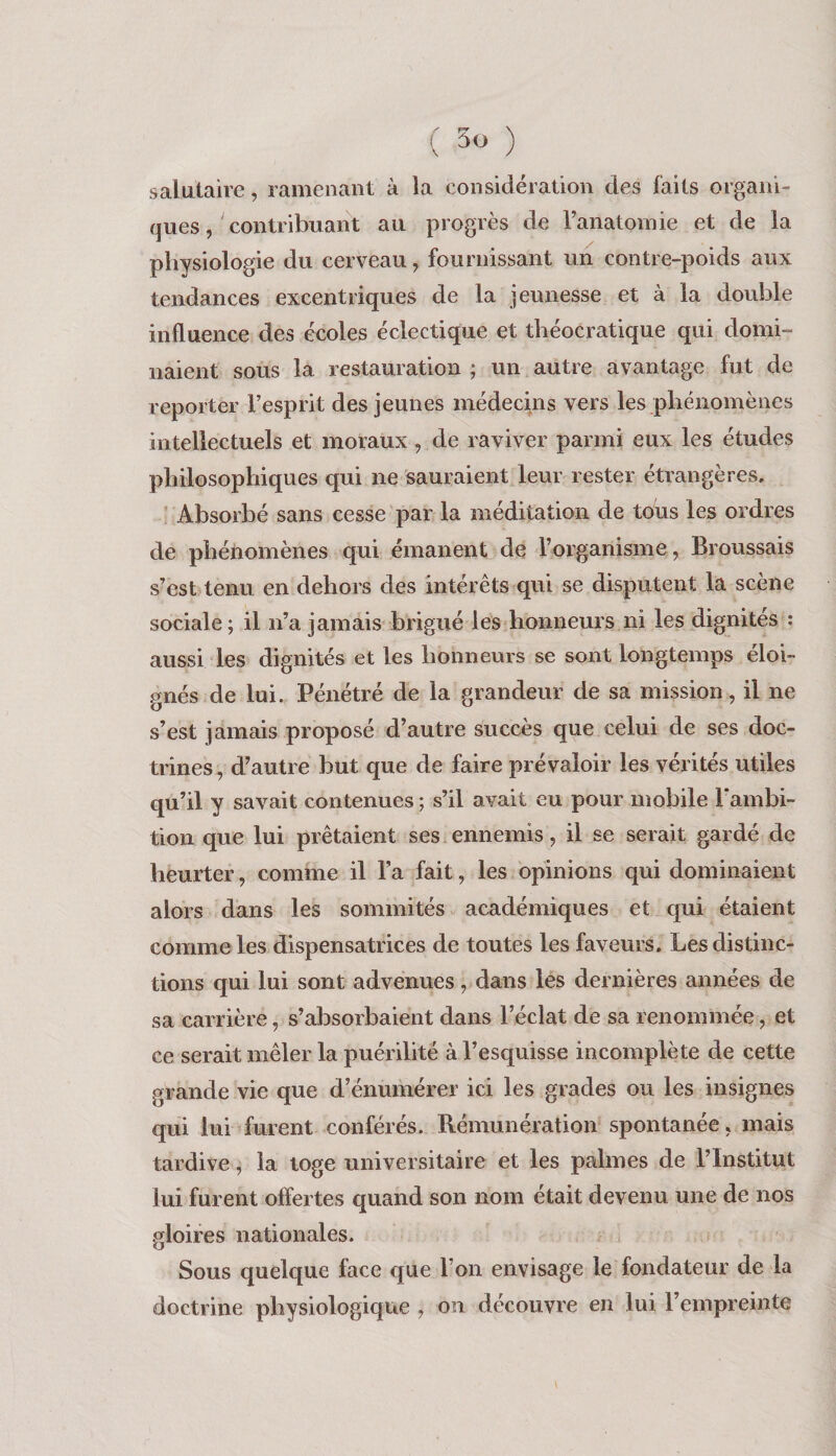salutaire, ramenant à la considération des faits organi¬ ques , contribuant au progrès de l’anatomie et de la physiologie du cerveau, fournissant un contre-poids aux tendances excentriques de la jeunesse et à la double influence des écoles éclectique et théocratique qui domi¬ naient sous la restauration ; un autre avantage fut de reporter l’esprit des jeunes médecins vers les pliénomènes intellectuels et moraux, de raviver parmi eux les études philosophiques qui ne sauraient leur rester étrangères. ' Absorbé sans cesse par la méditation de tous les ordres de phériomènes qui émanent de l’organisme, Broussais s’est tenu en dehors des intérêts qui se disputent la scène sociale; il n’a jamais brigué les honneurs ni les dignités : aussi les dignités et les honneurs se sont longtemps éloi¬ gnés de lui. Pénétré de la grandeur de sa mission, il ne s’est jamais proposé d’autre succès que celui de ses doc¬ trines, d’autre but que de faire prévaloir les vérités utiles qu’il y savait contenues ; s’il avait eu pour mobile l'ambi¬ tion que lui prêtaient ses ennemis, il se serait gardé de heurter, comme il l’a fait, les opinions qui dominaient alors dans les sommités académiques et qui étaient comme les dispensatrices de toutes les faveurs. Les distinc¬ tions qui lui sont advenues, dans les dernières années de sa carrière, s’absorbaient dans l’éclat de sa renommée, et ce serait mêler la puérilité à l’esquisse incomplète de cette grande vie que d’énumérer ici les grades ou les insignes qui lui furent conférés. Rémunération spontanée, mais tardive, la toge universitaire et les palmes de l’Institut lui furent offertes quand son nom était devenu une de nos gloires nationales. Sous quelque face que l’on envisage le fondateur de la doctrine physiologique , on découvre en lui l’empreinte