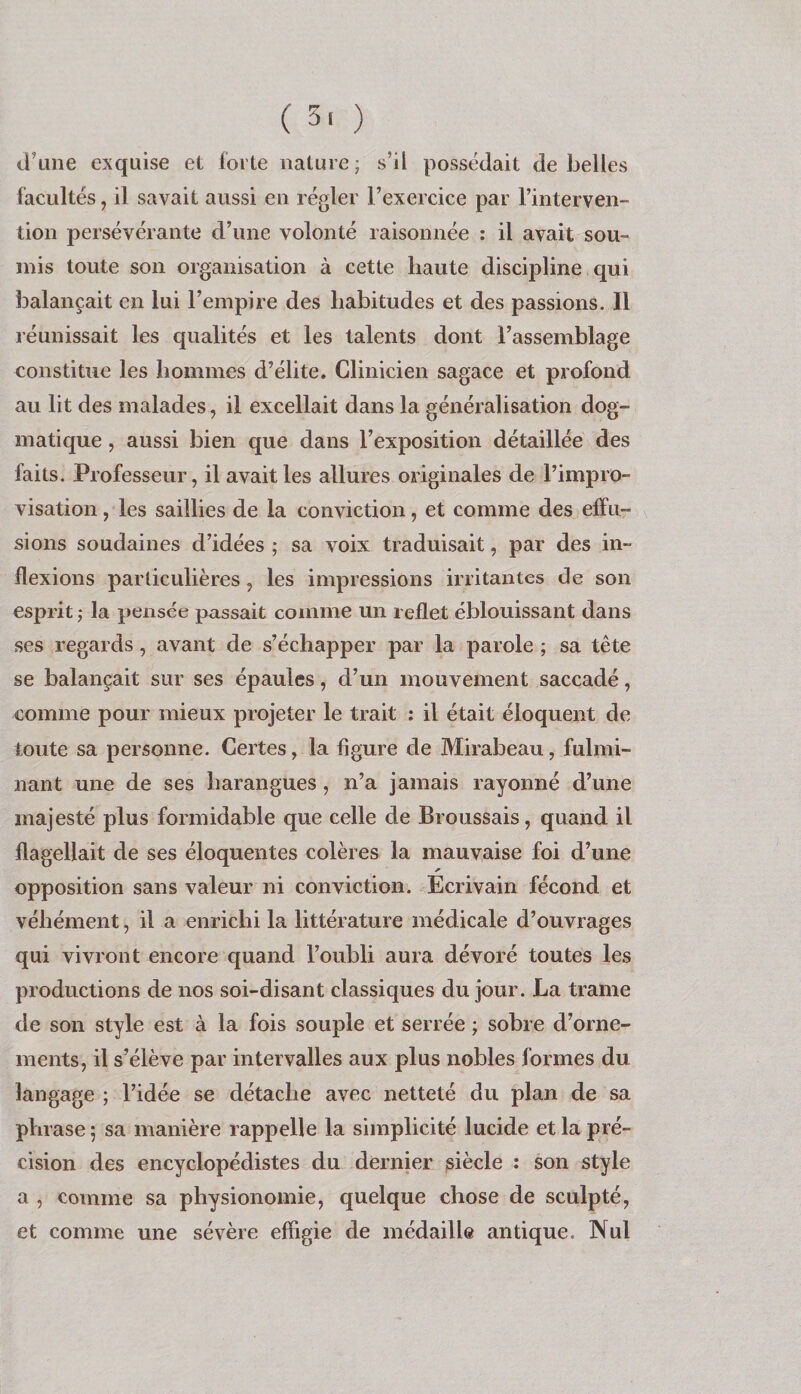 ( 3> ) d’une exquise et forte nature ; s’il possédait de belles facultés, il savait aussi en régler l’exercice par l’interven¬ tion persévérante d’une volonté raisonnée : il avait sou¬ mis toute son organisation à cette haute discipline qui balançait en lui l’empire des habitudes et des passions. Il réunissait les qualités et les talents dont l’assemblage constitue les hommes d’élite. Clinicien sagace et profond au lit des malades, il excellait dans la généralisation dog¬ matique , aussi bien que dans l’exposition détaillée des faits. Professeur, il avait les allures originales de l’impro¬ visation , les saillies de la conviction, et comme des elfu- sions soudaines d’idées ; sa voix traduisait, par des in¬ flexions particulières, les impressions irritantes de son esprit J la pensée passait comme un reflet éblouissant dans ses regards, avant de s’échapper par la parole ; sa tête se balançait sur ses épaules, d’un mouvement saccadé, comme pour mieux projeter le trait ; il était éloquent de toute sa personne. Certes, la figure de Mirabeau, fulmi¬ nant une de ses harangues, n’a jamais rayonné d’une majesté plus formidable que celle de Broussais, quand il flagellait de ses éloquentes colères la mauvaise foi d’une opposition sans valeur ni conviction. Ecrivain fécond et véhément, il a enrichi la littérature médicale d’ouvrages qui vivront encore quand l’oubli aura dévoré toutes les productions de nos soi-disant classiques du jour. La trame de son style est à la fois souple et serrée ; sobre d’orne¬ ments, il s’élève par intervalles aux plus nobles formes du langage ; l’idée se détache avec netteté du plan de sa phrase ; sa manière rappelle la simplicité lucide et la pré¬ cision des encyclopédistes du dernier siècle : son style a , comme sa physionomie, quelque chose de sculpté, et comme une sévère efligie de médaille antique. Nul