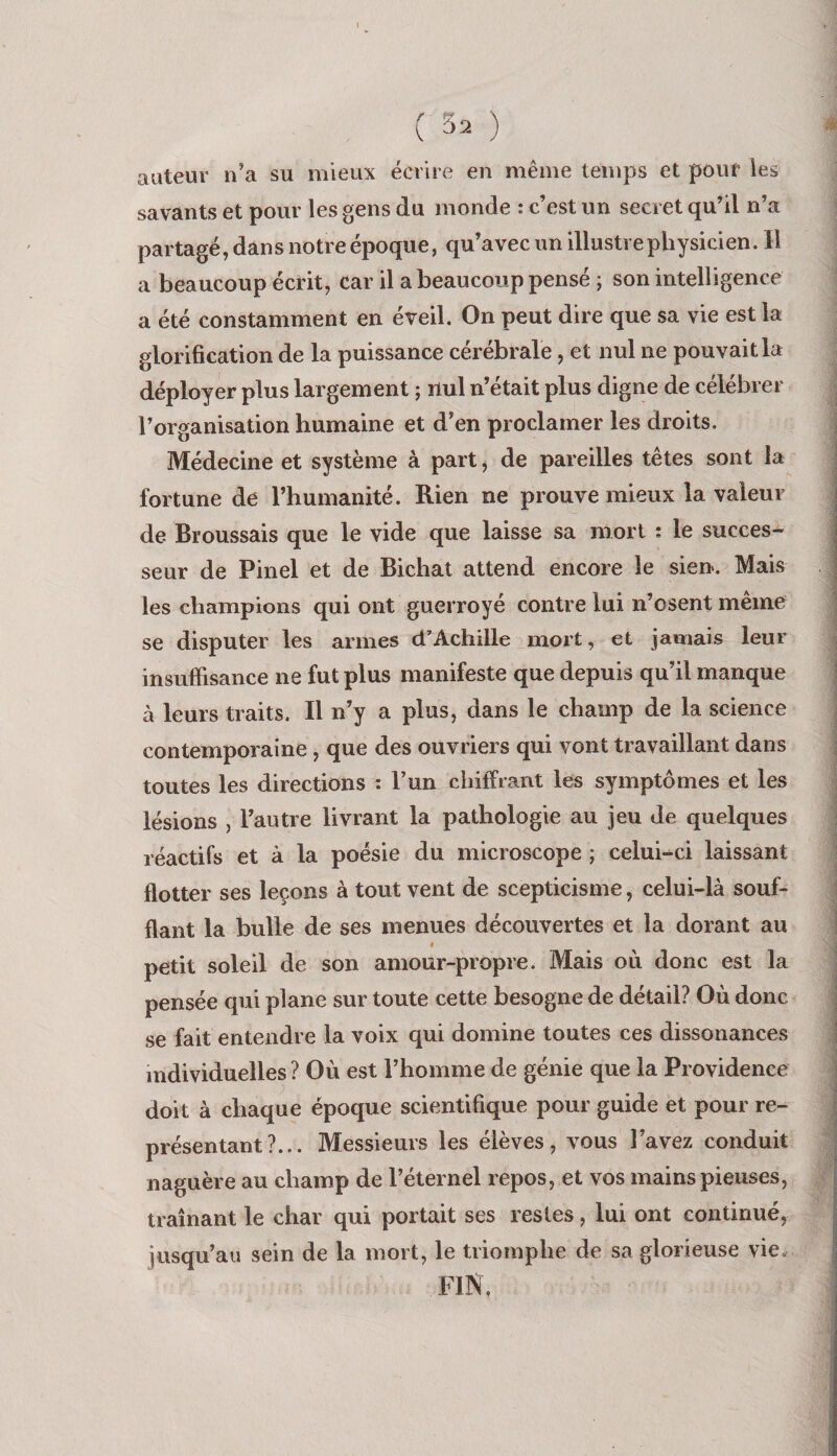 ( 3^ ) auteur ii’a su mieux écrire en même temps et pouf les savants et pour les gens du monde : c’est un secret qu’il n’a partagé, dans notre époque, qu’avec un illustre physicien. H a beaucoup écrit, car il a beaucoup pensé ; son intelligence a été constamment en éveil. On peut dire que sa vie est la glorification de la puissance cérébrale, et nul ne pouvait la déployer plus largement ; nul n’était plus digne de célébrer l’organisation humaine et d’en proclamer les droits. Médecine et système à part, de pareilles têtes sont la fortune de l’humanité. Rien ne prouve mieux la valeur de Broussais que le vide que laisse sa mort : le succes¬ seur de Pinel et de Bichat attend encore le sien. Mais les champions qui ont guerroyé contre lui n’osent même se disputer les armes d’Achille mort, et jamais leur insuffisance ne fut plus manifeste que depuis qu’il manque à leurs traits. Il n’y a plus, dans le champ de la science contemporaine , que des ouvriers qui vont travaillant dans toutes les directions : l’un chiffiant les symptômes et les lésions , l’autre livrant la pathologie au jeu de quelques réactifs et à la poésie du microscope ; celui-ci laissant flotter ses leçons à tout vent de scepticisme, celui-là souf¬ flant la bulle de ses menues découvertes et la dorant au « petit soleil de son amour-propre. Mais où donc est la pensée qui plane sur toute cette besogne de détail? Où donc se fait entendre la voix qui domine toutes ces dissonances individuelles ? Où est l’homme de génie que la Providence doit à chaque époque scientifique pour guide et pour re¬ présentant?... Messieurs les élèves, vous l’avez conduit naguère au champ de l’éternel repos, et vos mains pieuses, traînant le char qui portait ses restes, lui ont continué, jusqu’au sein de la mort, le triomphe de sa glorieuse vie. FIN,