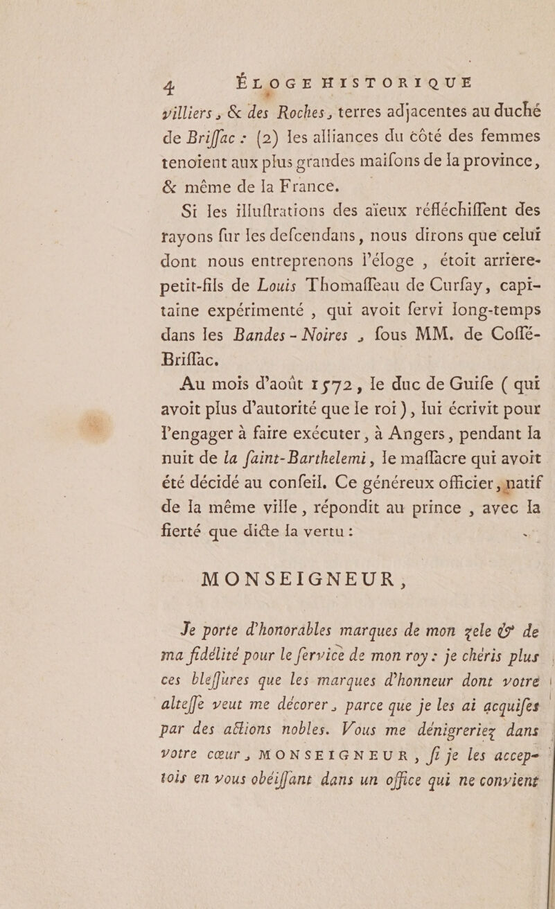 milliers j 6c des Roches, terres adjacentes au duché de Brijfac : (2) les alliances du côté des femmes tenoient aux plus grandes maifons de la province, 6c même de la France. Si les illufirations des aïeux réfîéchifTent des rayons fur les defcendans, nous dirons que celui dont nous entreprenons réloge , étoit arriéré- petit-fils de Louis TfiomafTeau deCurfay, capi¬ taine expérimenté , qui avoit fervi long-temps dans les Bandes - Noires , fous MM. de CofTé- Briflac. Au mois d’août 1572, le duc de Guife ( qui avoit plus d’autorité que le roi ), lui écrivit pour l’engager à faire exécuter, à Angers, pendant la nuit de la faint-Barthelemi, le mafîàcre qui avoit été décidé au confeii. Ce généreux officier, natif de la même ville, répondit au prince , avec la fierté que di&amp;e la vertu : MONSEIGNEUR , Je porte d'honorables marques de mon qele &amp; de ma fidélité pour le fer vice de mon roy : je chéris plus ces blejjures que les marques d'honneur dont votre 1 altejfe veut me décorer, parce que je les ai acquifes par des aidions nobles. Vous me dénigreriez dans votre cœur monseigneur , fi je les accep- tois en vous obéijfant dans un office qui ne convient