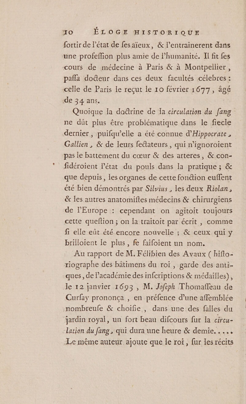 fortir de l’état de Tes aïeux, &amp; l’entraînerent dans une profeffion plus amie de l’humanité. Il fît fes cours de médecine à Paris &amp; à Montpellier , paffa dodeur dans ces deux facultés célébrés : celle de Paris le reçut le io février 1677, âgé de 34 ans. Quoique la dodrine de la circulation du fang ne dut plus être problématique dans le fiecle dernier , puifqu’elle a été connue d'Hippocrate * Gallien 8c de leurs fedateurs , qui n’ignoroient pas le battement du coeur 8c des arteres, 8c con- iidéroient l’état du pouls dans la pratique ; 8c que depuis, les organes de cette fonction euffent été bien démontrés par Silvius ^ les deux Riolan* 8c les autres anatomiftes médecins 8c chirurgiens de l’Europe : cependant on agitoit toujours cette quefiion ; on la traitoit par écrit , comme fi elle eut été encore nouvelle ; de ceux qui y brilloient le plus, fe faifoient un nom. Au rapport de M. Félibien des Avaux ( hifito- riographe des bâtimens du roi , garde des anti¬ ques , de l’académie des inferiptions 8c médailles), le 12 janvier i&lt;5p3 , M. Jofeph Thomalfeau de Curfay prononça , en préfence d’une afiemblée nombreufe 8c choifie , dans une des falles du jardin royal, un fort beau difeours fur la circu¬ lation du fangj qui dura une heure 8c demie.. . ». Le même auteur ajoute que le roi, fur les récits