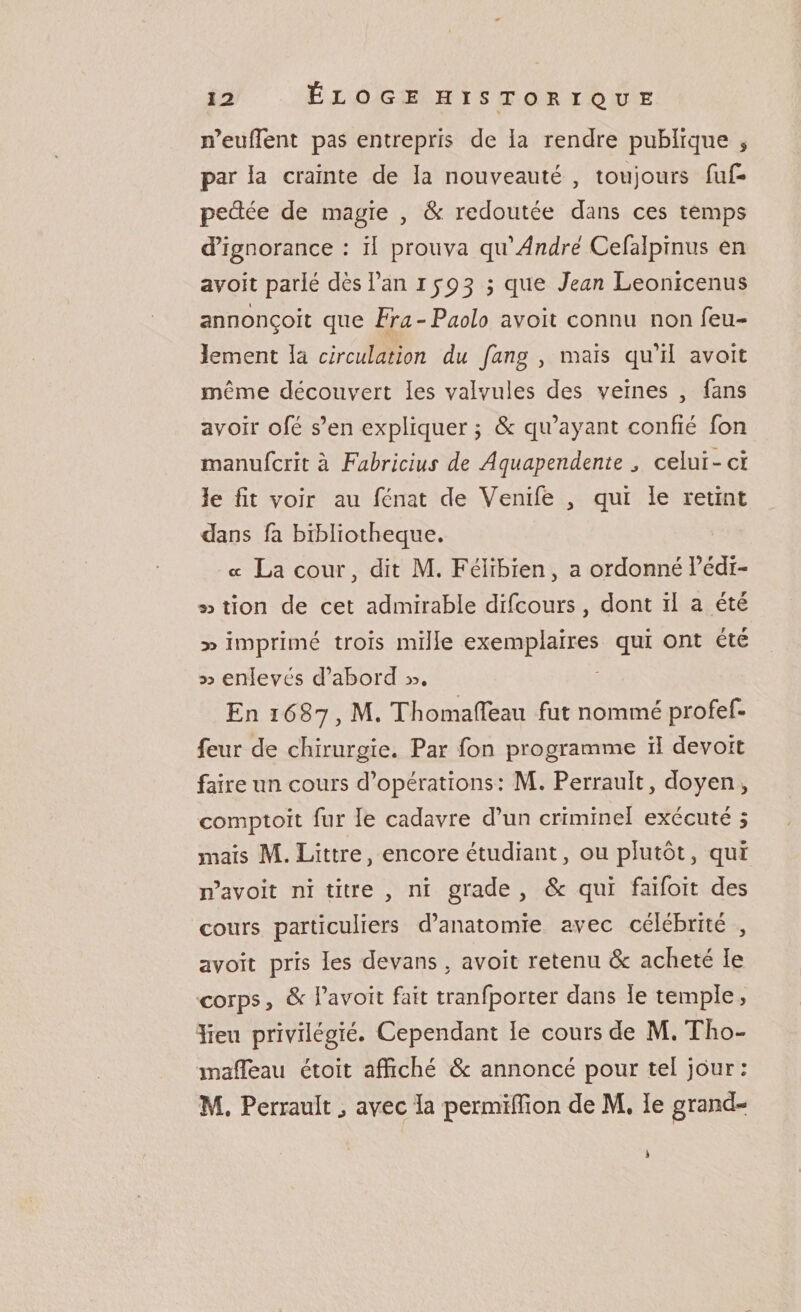 n’euflent pas entrepris de ia rendre publique , par la crainte de la nouveauté , toujours fu£» peâée de magie , &amp; redoutée dans ces temps d’ignorance : il prouva qu André Cefalpinus en avoit parlé dès l’an 1793 ; que Jean Leonicenus annonçoit que Fra-Paolo avoit connu non feu¬ lement la circulation du fang , mais qu’il avoit même découvert les valvules des veines , fans avoir ofé s’en expliquer ; &amp; qu’ayant confié fon manufcrit à Fabricius de Aquapendente „ celui-ci îe fit voir au fénat de Venife , qui le retint dans fa bibliothèque. a La cour, dit M. Féîibien, a ordonnél’édr- tion de cet admirable difcours, dont il a été 3&gt; imprimé trois mille exemplaires qui ont été » enlevés d’abord &gt;3. En 1687, M. Thomafleau fut nommé profef- feur de chirurgie. Par fon programme il de voit faire un cours d’opérations: M. Perrault, doyen, comptoit fur le cadavre d’un criminel exécuté 5 mais M. Littré, encore étudiant, ou plutôt, qui n’avoit ni titre , ni grade , &amp; qui faifoit des cours particuliers d’anatomie avec célébrité , avoit pris les devans . avoit retenu &amp; acheté le corps, &amp; i’avoit fait tranfporter dans îe temple, lieu privilégié. Cependant le cours de M. TI10- inafTeau étoit affiché 8c annoncé pour tel jour: M. Perrault avec la permiffion de M. le grand-