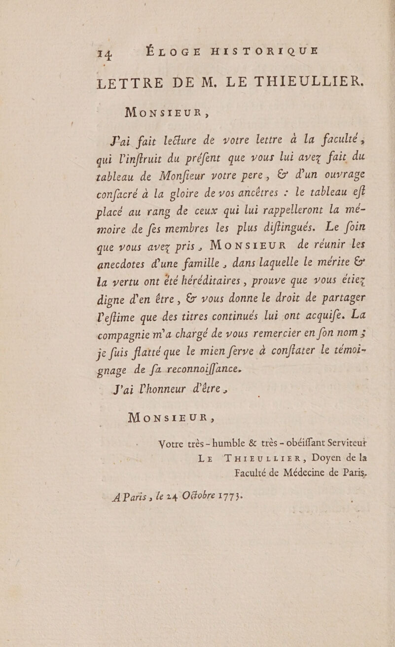 lettre de m. le thieullier. Monsieur , fait lecture de votre lettre à la faculté y qui Vinflruit du préfent que vous lui avez fait du tableau de Monfleur votre pere , &amp;* d'un ouvrage confacré à la gloire de vos ancêtres : le tableau efi placé au rang de ceux qui lui rappelleront la mé¬ moire de fes membres les plus diftingués. Le foin que vous avez pris, Monsieur de réunir les anecdotes d'une famille J dans laquelle le mérite la vertu ont été héréditaires, prouve que vous étiez digne d'en être, £r vous donne le droit de partager l'ejhme que des titres continués lui ont acquife. La compagnie m'a chargé de vous remercier en fin nom ; je fuis flatté que le mien firve à conflater le témoi¬ gnage de fa reconnoiflance. J'ai l'honneur d'être * Monsieur, * Votre très - humble Sc très - obéifTant Serviteur Le Thieullier, Doyen de la Faculté de Médecine de Paris.