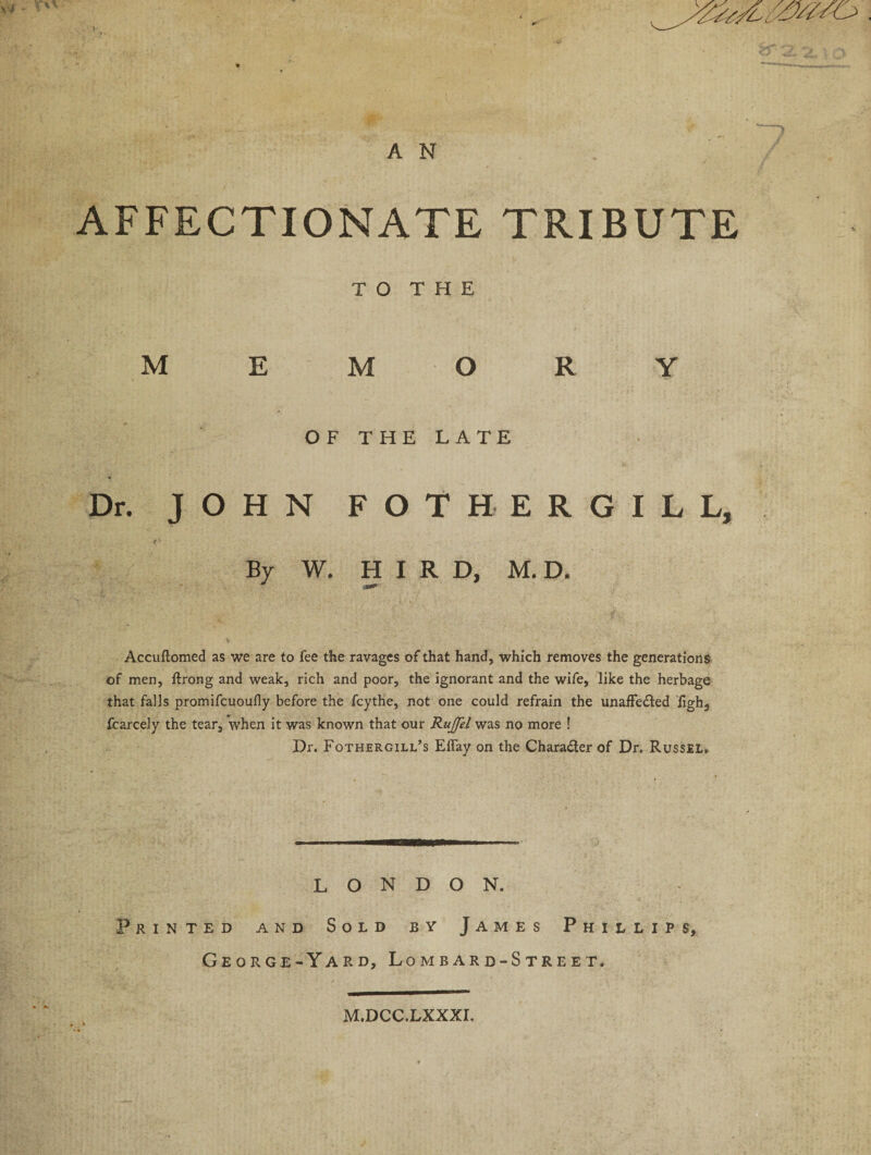 AFFECTIONATE TRIBUTE TO THE MEMORY OF THE LATE Dr. JOHN FOTHERGILL, By W. H I R D, M. D. Accuftomed as we are to fee the ravages of that hand, which removes the generations of men, ftrong and weak, rich and poor, the ignorant and the wife, like the herbage that falls promifcuoufly before the fcythe, not one could refrain the unaffe&amp;ed figh, fcarcely the tear, when it was known that our Rujfel was no more ! Dr. Fothergill’s Effay on the Chara&amp;erof Dr. Russel. LONDON. Printed and Sold by James Phillips, George-Yard, Lombard-Street. M.DCC.LXXXI.