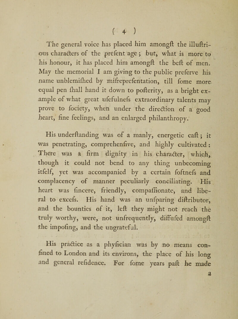 ( + ) The general voice has placed him amongft the illuftri- ous charaders of the prefent age ; but, what is more to his honour, it has placed him amongft the beft of men. May the memorial I am giving to the public preferve his name unblemifhed by mifreprefentation, till fome more equal pen fhall hand it down to pofterity, as a bright ex¬ ample of what great ufefulnefs extraordinary talents may prove to fociety, when under the direction of a good heart, fine feelings, and an enlarged philanthropy. His underftanding was of a manly, energetic caft; it was penetrating, comprehenfive, and highly cultivated: There was a firm dignity in his character, which, though it could not bend to any thing unbecoming itfelf, yet was accompanied by a certain foftnefs and complacency of manner peculiarly conciliating. His heart was fincere, friendly, compafiionate, and libe¬ ral to excefs. His hand was an unfparing diftributor, .and the bounties of it, left they might not reach the truly worthy, were, not unfrequently, diffufed amongft the impofing, and the ungrateful. His practice as a phyfician was by no means con¬ fined to London and its environs, the place of his long and general refidence. For fome years paft he made a