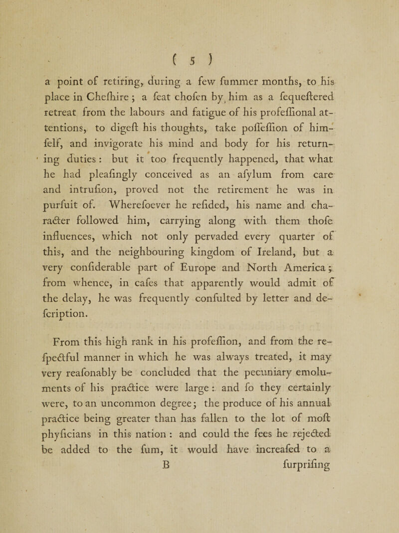 a point of retiring* during a few fummer months, to His place in Chefhire ; a feat chofen by him as a fequeftered retreat from the labours and fatigue of his profeflional at¬ tentions, to digeft his thoughts, take poffeffion of him- felf, and invigorate his mind and body for his return- • ing duties : but it too frequently happened, that what he had pleafingly conceived as an afylum from care and intruflon, proved not the retirement he was in purfuit of. Wherefoever he redded, his name and cha¬ mber followed him, carrying along with them thofe influences, which not only pervaded every quarter of this, and the neighbouring kingdom of Ireland, but a very conflderable part of Europe and North America; from whence, in cafes that apparently would admit of the delay, he was frequently confulted by letter and de- fcription. From this high rank in his profeflion, and from the re- fpe&amp;ful manner in which he was always treated, it may very reafonably be concluded that the pecuniary emolu¬ ments of his pra&amp;ice were large : and fo they certainly were, to an uncommon degree; the produce of his annual practice being greater than has fallen to the lot of moft phyflcians in this nation : and could the fees he reje&amp;ed be added to the fum, it would have increafed to a B furpiiflng