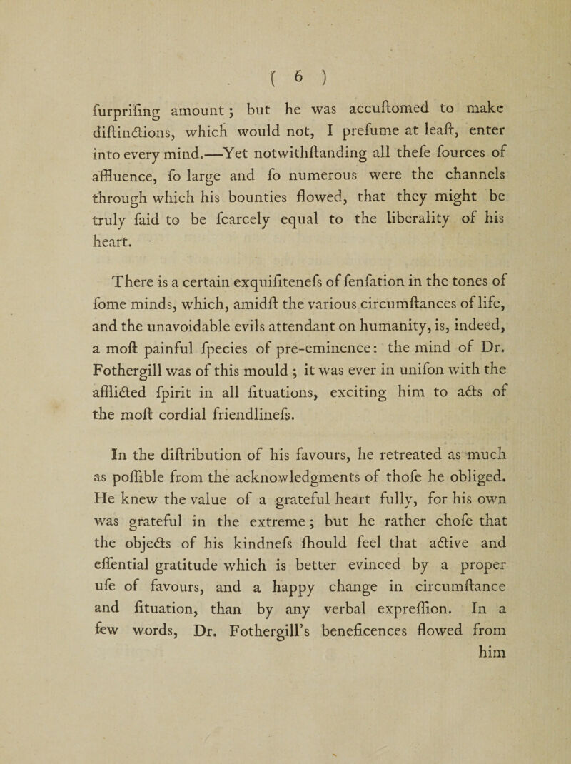 furprifmg amount; but he was accuftomed to make diftindions, which would not, I prefume at leaft, enter into every mind.—Yet notwithftanding all thefe fources of affluence, fo large and fo numerous were the channels through which his bounties flowed, that they might be truly faid to be fcarcely equal to the liberality of his heart. There is a certain exquilitenefs of fenfation in the tones of fome minds, which, amidfl: the various circumftances of life, and the unavoidable evils attendant on humanity, is, indeed, a moft painful fpecies of pre-eminence: the mind of Dr. Fothergill was of this mould ; it was ever in unifon with the afflided fpirit in all fltuations, exciting him to ads of the moft cordial friendlinefs. In the diftribution of his favours, he retreated as much as poflible from the acknowledgments of thofe he obliged. He knew the value of a grateful heart fully, for his own was grateful in the extreme; but he rather chofe that the objeds of his kindnefs fhould feel that adive and eflential gratitude which is better evinced by a proper ufe of favours, and a happy change in circumftance and fltuation, than by any verbal expreflion. In a few words, Dr. Fothergill’s beneficences flowed from him