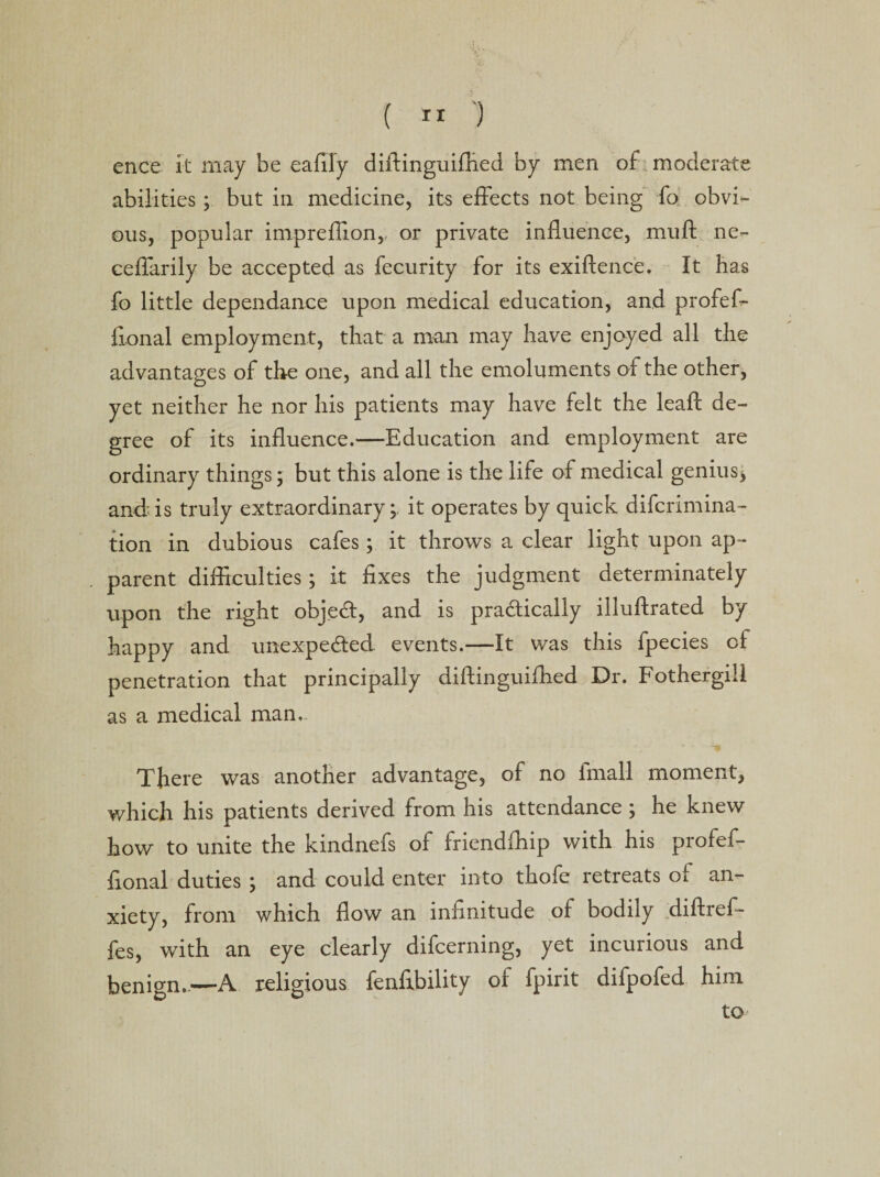 ( It ') ence it may be eafily diftinguifhed by men of moderate abilities ; but in medicine, its effects not being fo obvi¬ ous, popular impreffion, or private influence, muft ne- ceffarily be accepted as fecurity for its exiftence. It has fo little dependance upon medical education, and profef- li.onal employment, that a man may have enjoyed all the advantages of the one, and all the emoluments of the other, o J yet neither he nor his patients may have felt the lead: de¬ gree of its influence.—Education and employment are ordinary things; but this alone is the life of medical genius j and is truly extraordinary; it operates by quick difcrimina- tion in dubious cafes; it throws a clear light upon ap¬ parent difficulties; it fixes the judgment determinately upon the right objecfl, and is pra&amp;ically illuftrated by happy and unexpected events.—It was this fpecies of penetration that principally diftinguifhed Dr. Fothergiil as a medical man,. There was another advantage, of no finall moment, which his patients derived from his attendance; he knew how to unite the kindnefs of friendffiip with his profief- fional duties ; and could enter into thofe retreats of an¬ xiety, from which flow an infinitude of bodily diftref- fes, with an eye clearly difcerning, yet incurious and benign..—A religious fenfibility of fpirit difpofed him to