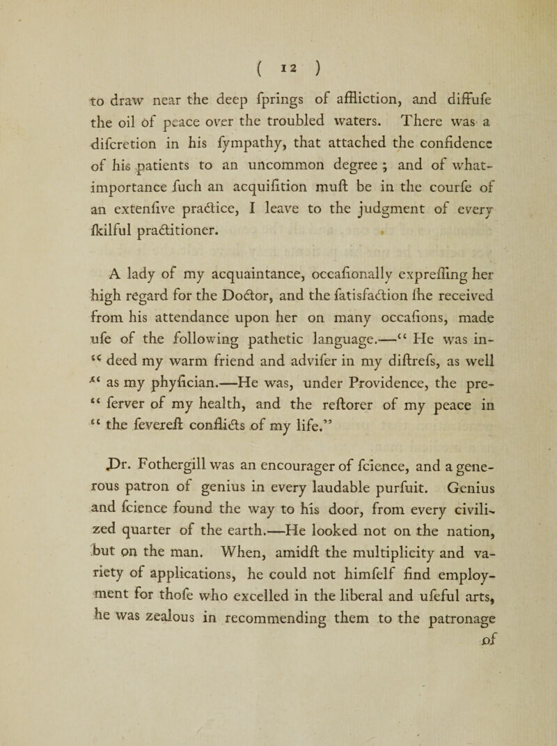 to draw near the deep fprings of affliction, and diffufe the oil of peace over the troubled waters. There was a difcretion in his fympathy, that attached the confidence of his .patients to an uncommon degree ; and of what- importance fuch an acquifition muft be in the courfe of an extenfive practice, I leave to the judgment of every fkilful pra&amp;itioner. A lady of my acquaintance, occafionally expreffing her high regard for the Dodtor, and the fatisfadlion fhe received from his attendance upon her on many occafions, made ufe of the following pathetic language.-—“ He was in- deed my warm friend and advifer in my diftrefs, as well as my phyfician,—He was, under Providence, the pre- 44 ferver of my health, and the reftorer of my peace in ec the feveiefi conflicts of my life.’5 £)r. Fothergill was an encourager of fcle-nce, and a gene¬ rous patron of genius in every laudable purfuit. Genius and fcience found the way to his door, from every civile zed quarter of the earth.—He looked not on the nation, hut on the man. When, amidfi: the multiplicity and va¬ riety of applications, he could not himfelf find employ¬ ment for thofe who excelled in the liberal and ufeful arts, he was zealous in recommending them to the patronage of