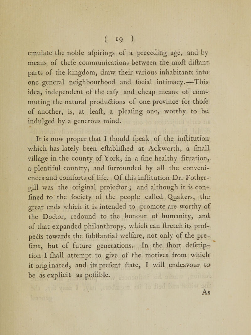 emulate the noble afpirings of a preceding age, and by means of thefe communications between the moft diftant parts of the kingdom, draw their various inhabitants into one general neighbourhood and focial intimacy.—-This idea, independent of the eafy and cheap means- of com¬ muting the natural productions of one province for thofe of another, is, at leaft, a pleaftng one, worthy to be indulged by a generous mind* It is now proper that I fhould fpeak of the inftitution which has lately been eftablifhed at Ackworth, a fmali village in the county of York, in a fine healthy fituation, a plentiful country, and furrounded by all the conveni¬ ences and comforts of life. Of this inftitution Dr. Fother- gill was the original projector ; and although it is con¬ fined to the fociety of the people called Quakers, the great ends which it is intended to promote are worthy of the DoCtor, redound to the honour of humanity, and of that expanded philanthropy, which can ftretch its prof- peCts towards the fubftantial welfare, not only of the pre¬ fen t, but of future generations. In the fhort defcrip- tion I fhall attempt to give of the motives from which it originated, and its prefent ftate, I will endeavour to be as explicit as poflible. As