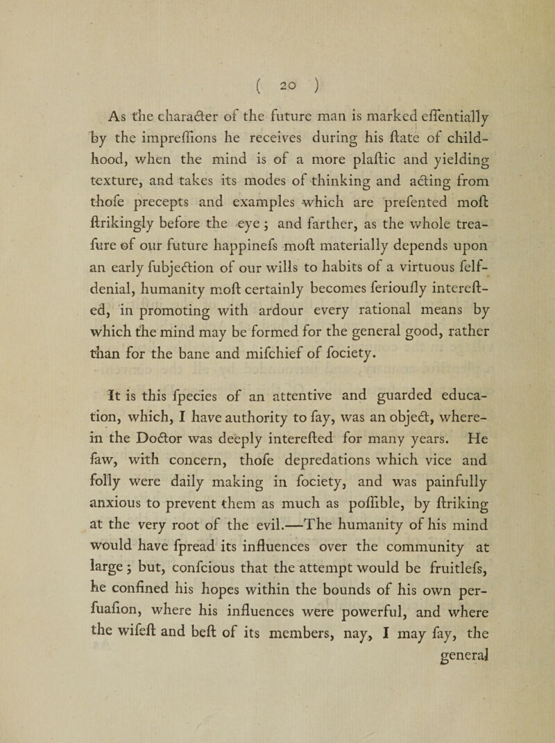 As die character of the future man is marked eflentially by the impreflions he receives during his ftate of child¬ hood, when the mind is of a more plaftic and yielding texture, and takes its modes of thinking and acting from thofe precepts and examples which are prefented moft ftrikingly before the eye ; and farther, as the whole trea- fure of our future happinefs moft materially depends upon an early fubjedtion of our wills to habits of a virtuous felt- denial, humanity moft certainly becomes ferioutly intereft- ed, in promoting with ardour every rational means by which the mind may be formed for the general good, rather than for the bane and mifehief of fociety. It is this fpecies of an attentive and guarded educa¬ tion, which, I have authority to fay, was an objedt, where¬ in the Dodtor was deeply interefted for many years. He law, with concern, thofe depredations which vice and folly were daily making in fociety, and was painfully anxious to prevent them as much as poffible, by ftriking at the very root of the evil.—The humanity of his mind would have fpread its influences over the community at large; but, confcious that the attempt would be fruitlefs, he confined his hopes within the bounds of his own per- fuafion, where his influences were powerful, and where the wife ft and beft of its members, nay, I may fay, the general
