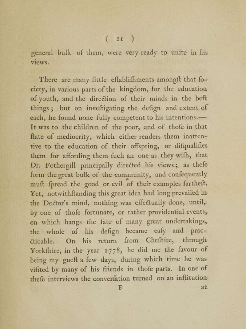 general bulk of them,, were very ready to unite in his views. There are many little eflablifhments amongft that fo- ciety, in various parts of the kingdom, for the education of youth, and the direction of their minds in the beft things ; but on inveftigating the delign and extent of each, he found none fully competent to his intentions.—- It was to the children of the poor, and of thofe in that flate of mediocrity, which either renders them inatten¬ tive to the education of their offspring, or difqualifies them for affording them fuch an one as they wifh, that Dr. Fothergill principally directed his views; as thefe form the great bulk of the community, and confequently muft fpread the good or evil of their examples fartheft. Yet, notwithflanding this great idea had long prevailed in the Doctor’s mind, nothing was effectually done, until, by one of thofe fortunate, or rather providential events,, on which hangs the fate of many great undertakings, the whole of his defign became eafy and prac¬ ticable. On his return from Chefhire, through Yorkfliire, in the year 1778, he did me the favour of being my gueft a few days, during which time he was vifited by many of his friends in thofe parts. In one of thefe interviews the converfation turned, on an inftitution F at
