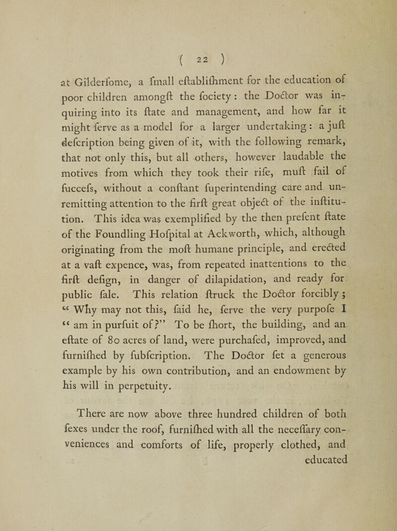 at Gilderfome, a fmall eftablifliment for the education, of poor children amongft the fociety : the Doctor was in¬ quiring into its ftate and management, and how far it might ferve as a model for a larger undertaking : a juft defcription being given of it, with the following remark, that not only this, but all others, however laudable the motives from which they took their rife, muft fail oi fuccefs, without a conftant fuperintending care and un¬ remitting attention to the firft great object of the inftitu- tion. This idea was exemplified by the then prefent ftate of the Foundling Hofpital at Ackworth, which, although originating from the moft humane principle, and eredted at a vaft expence, was, from repeated inattentions to the firft defign, in danger of dilapidation, and ready for public fale. This relation ftruck the Dodlor forcibly $ Why may not this, faid he, ferve the very purpofe I “ am in purfuit of?” To be fhort, the building, and an eftate of 80 acres of land, were purchafed, improved, and furnifhed by fubfcription. The Doctor fet a generous example by his own contribution, and an endowment by his will in perpetuity. There are now above three hundred children of both fexes under the roof, furnifhed with all the neceflary con¬ veniences and comforts of life, properly clothed, and educated