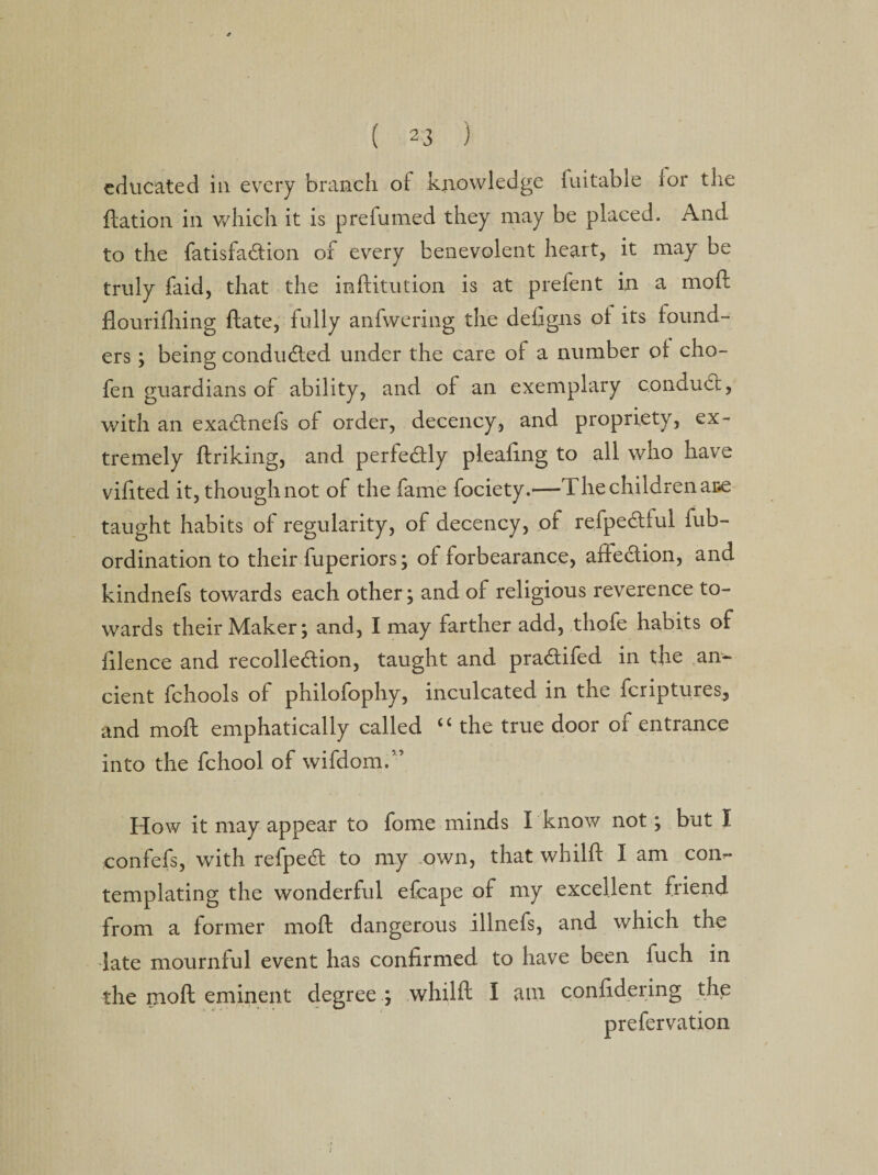 educated in every branch of knowledge fuitable ior the Ration in which it is prefumed they may be placed. And to the fatisfa&amp;ion of every benevolent heart, it may be truly faid, that the inflitution is at prefent in a mod flourifhing date, fully anfwering the defigns ol its found¬ ers ; being conducted under the care of a number of cho- fen guardians of ability, and of an exemplary conduct, with an exa£lnefs of order, decency, and propriety, ex¬ tremely driking, and perfectly pleadng to all who have vidted it, though not of the fame fociety.—The children ar#e taught habits of regularity, of decency, of refpe&amp;ful fub- ordination to their fuperiors; of forbearance, affection, and kindnefs towards each other; and of religious reverence to¬ wards their Maker; and, I may farther add, thofe habits of filence and recolledion, taught and pradtifed in the an¬ cient fchools of philofophy, inculcated in the feriptures, and mod emphatically called “ the true door of entrance into the fchool of wifdom.” How it may appear to fome minds Tknow not; but I confefs, with refpedl to my own, that whild I am conr- templating the wonderful efcape of my excellent friend from a former mod dangerous illnefs, and which the late mournful event has confirmed to have been fuch in the mod eminent degree ; whild I am confidering the prefervation