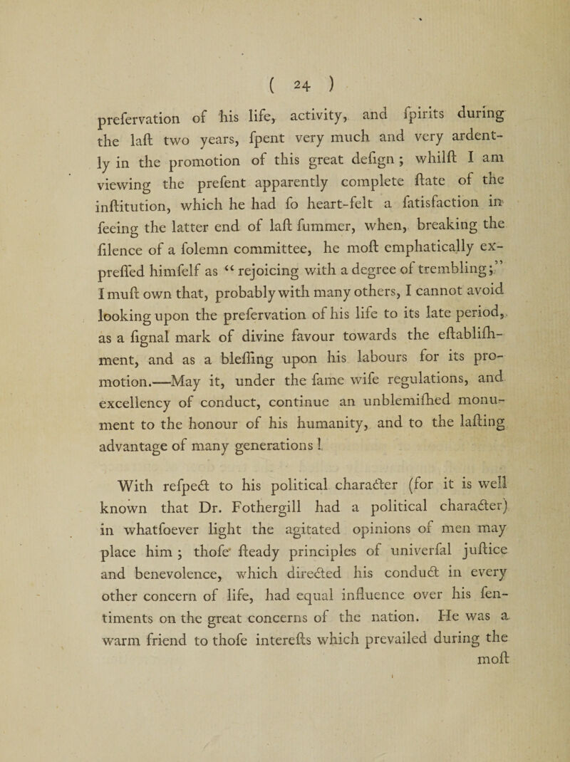 prefervation of his life, activity, and ipiius during the laft two years, fpent very much and very ardent¬ ly in the promotion of this great defign ; whilft I am viewing the prefent apparently complete date of the inftitution, which he had fo heart-felt a fatisfaction in feeing the latter end of laft fummer, when, breaking the ftlence of a folemn committee, he moft emphatically ex- prefled himfelf as “ rejoicing with a degree ol trembling; Imuft own that, probably with many others, I cannot avoid looking upon the prefervation of his life to its late period, , as a fignal mark of divine favour towards the eftablifh- ment, and as a blefiirig upon his labours for its pro¬ motion.—May it, under the fame wife regulations, and excellency of conduct, continue an unblemifhed monu¬ ment to the honour of his humanity, and to the lafting advantage of many generations ! With refpedt to his political character (for it is well known that Dr. Fothergill had a political character) in whatfoever light the agitated opinions of men may place him ; thofe* fteady principles of univerfal juftice and benevolence, which directed his conduct in every other concern of life, had equal influence over his fen- timents on the great concerns of the nation. He was a warm friend to thofe interefts which prevailed during the moft i