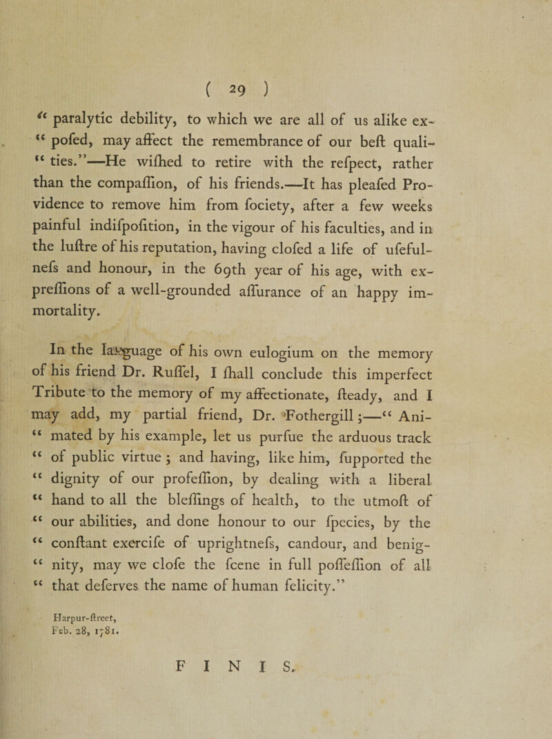 4&lt; paralytic debility, to which we are all of us alike ex- u pofed, may affect the remembrance of our beft quali- €C ties.”—He wifhed to retire with the refpect, rather than the companion, of his friends.—It has pleafed Pro¬ vidence to remove him from fociety, after a few weeks painful indifpofition, in the vigour of his faculties, and in the luftre of his reputation, having clofed a life of ufeful- nefs and honour, in the 69th year of his age, with ex- preffions of a well-grounded affurance of an happy im¬ mortality. In the Iasjguage of his own eulogium on the memory of his friend Dr. Ruffel, I fhall conclude this imperfect Tribute to the memory of my affectionate, fteady, and I may add, my partial friend, Dr. Tothergill;—“ Ani- &lt;£ mated by his example, let us purfue the arduous track “ of public virtue ; and having, like him, fupported the “ dignity of our profeffion, by dealing with a liberal l&lt; hand to all the bleilings of health, to the utmoft of &lt;c our abilities, and done honour to our fpecies, by the conftant exercife of uprightnefs, candour, and benig- cc nity, may we clofe the fcene in full poffeilion of all u that deferves the name of human felicity.” Harpur-ftreet, Feb. 28, 1781. F I N I S.