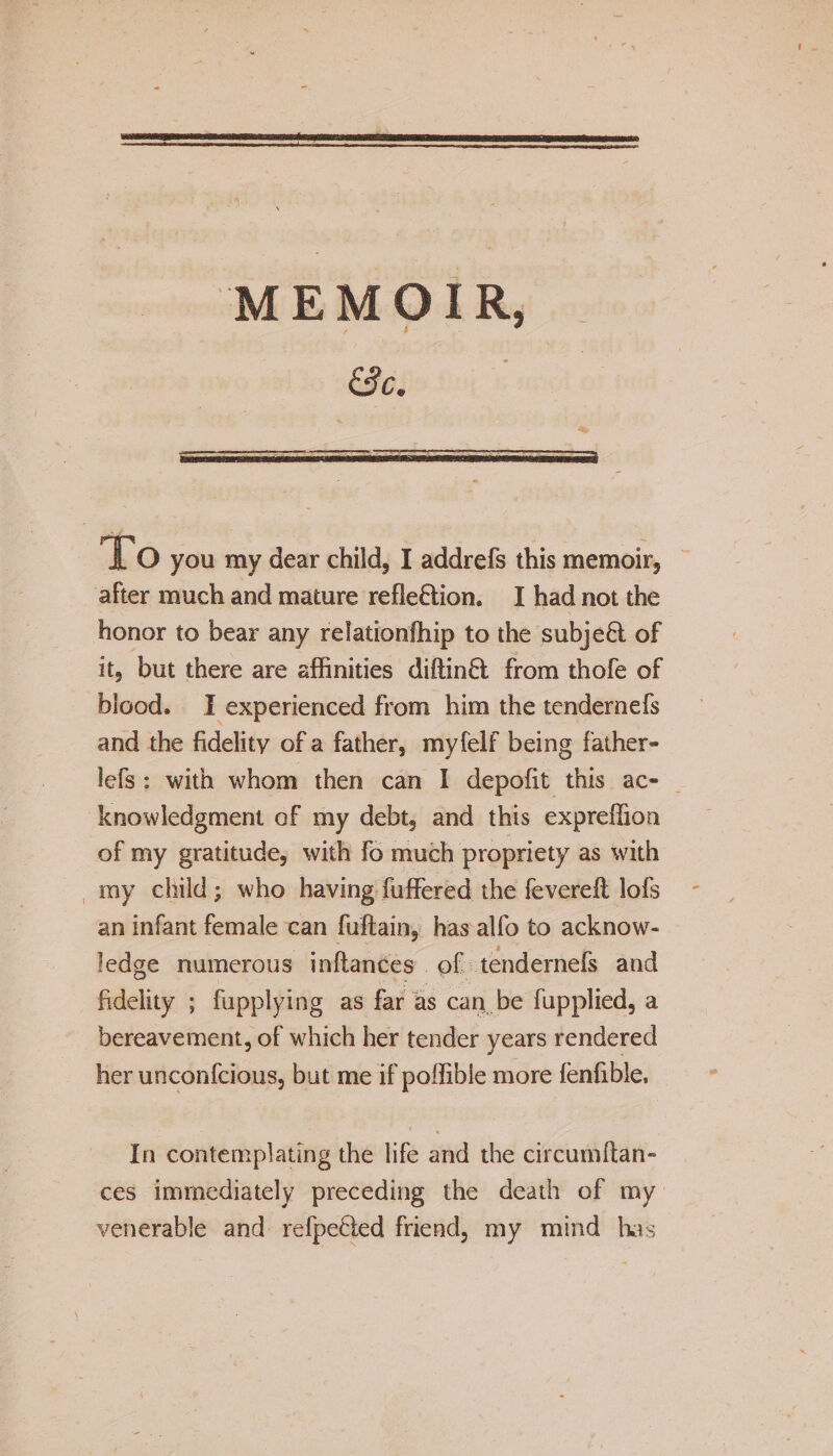 &amp;C. JLO you my dear child, I addrefs this memoir, after much and mature reflection, I had not the honor to bear any reladonfhip to the subjeCt of it, but there are affinities diftinCt from thofe of blood, I experienced from him the tendernefs and the fidelity of a father, myfelf being father- lefs : with whom then can I depofit this ac¬ knowledgment of my debt* and this expreffion of my gratitude, with fo much propriety as with my child; who having differed the fevereft lofs an infant female can fuftain, has alfo to acknow¬ ledge numerous inftances of tendernefs and fidelity ; fupplying as far as can be fupplied, a bereavement, of which her tender years rendered her unconfcious, but me if poffibie more fenfible, In contemplating the life and the circumftan- ces immediately preceding the death of my venerable and refpeCfed friend, my mind has