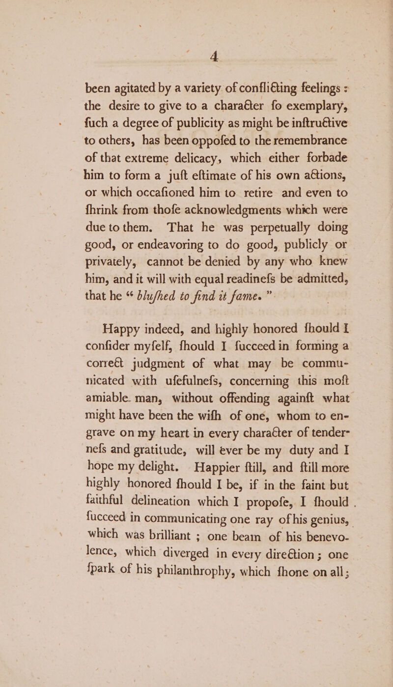 been agitated by a variety of confli&amp;ing feelings: the desire to give to a character fo exemplary, fuch a degree of publicity as might be inftru&amp;ive to others, has been oppofed to the remembrance of that extreme delicacy, which either forbade him to form a juft eftimate of his own a&amp;ions, or which occafioned him to retire and even to fhrink from thofe acknowledgments which were due to them. That he was perpetually doing good, or endeavoring to do good, publicly or privately, cannot be denied by any who knew him, and it will with equal readinefs be admitted, that he “ blujhed to find it fame. ” Happy indeed, and highly honored fliould I confider myfelf, fhould I fucceed in forming a corre£t judgment of what may be commu¬ nicated with ufefulnefs, concerning this mo ft amiable- man, without offending againft what might have been the wifh of one, whom to en¬ grave on my heart in every chara&amp;er of tender* nefs and gratitude, will fever be my duty and I hope my delight. Happier ftill, and ftill more highly honored fhould I be, if in the faint but faithful delineation which I propofe, I fhould . fucceed in communicating one ray of his genius, which was brilliant ; one beam of his benevo¬ lence, which diverged in every direction; one fpark of his philanthrophy, which fhone on all;