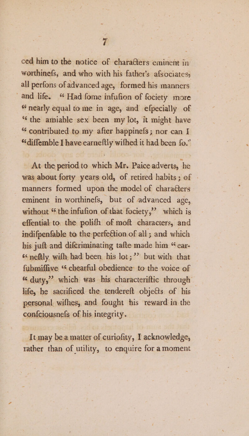 ced him to the notice of characters eminent in worthinefs, and who with his father’s afsociates? all perfons of advanced age, formed his manners and life. Had fome infufion of fociety more 66 nearly equal to me in age, and efpecially of &lt;c the amiable sex been my lot, it might have 45 contributed to my after happinefs; nor can I S6diflemb!e I have earneftly wilhed it had been fo.” At the period to which Mr. Paice adverts, he was about forty years old, of retired habits ; of manners formed upon the model of characters eminent, in worthinefs, but of advanced age, without44 the infufion of that fociety,” which is effential to the polifh of molt characters, and indifpenfable to the perfection of all; and which his juft and difcriminating tafte made him 64 ear- u neftly with had been his lot:” but with that fiibmiffive u chearful obedience to the voice of 44 duty,” which was his characteriftic through life, he sacrificed the tendered objeCts of his personal wifhes, and fought his reward in the confciousnefs of his integrity. It may be a matter of curiofity, I acknowledge, rather than of utility, to enquire for a moment Y