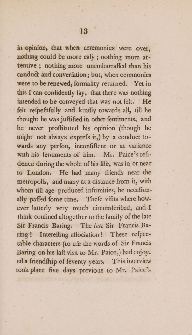 in opinion, that when ceremonies were over, nothing could be more ealy; nothing more at¬ tentive ; nothing more unembarralfed than his conduQ; and converfation; but, when ceremonies were to be renewed, formality returned. Yet in this I can confidently fay, that there was nothing intended to be conveyed that was not felt. He felt refpeflfully and kindly towards all, till he thought he was juftified in other fentiments, and he never proftituted his opinion (though he might not always exprefs it,) by a conduct to¬ wards any perfon, inconfiftent or at variance with his fentiments of him. Mr. Paice’s refi- dence during the whole of his life, was in or near to London. He had many friends near the metropolis, and many at a distance from it, with whom till age produced infirmities, he occafien- ally palTed fome time. Thefe vifits where how¬ ever latterly very much circumfcribed, and I think confined altogether to the family of the late Sir Francis Baring. The late Sir Francis Ba¬ ring ! Interefting alfociation ! These 1 efpec- table characters (to ufe the words of Sir Francis Baring on his lalt visit to Mr. Paice,) had enjoy¬ ed a friendfhip of feventy years. This interview' took place five days previous to Mr. Paice’s