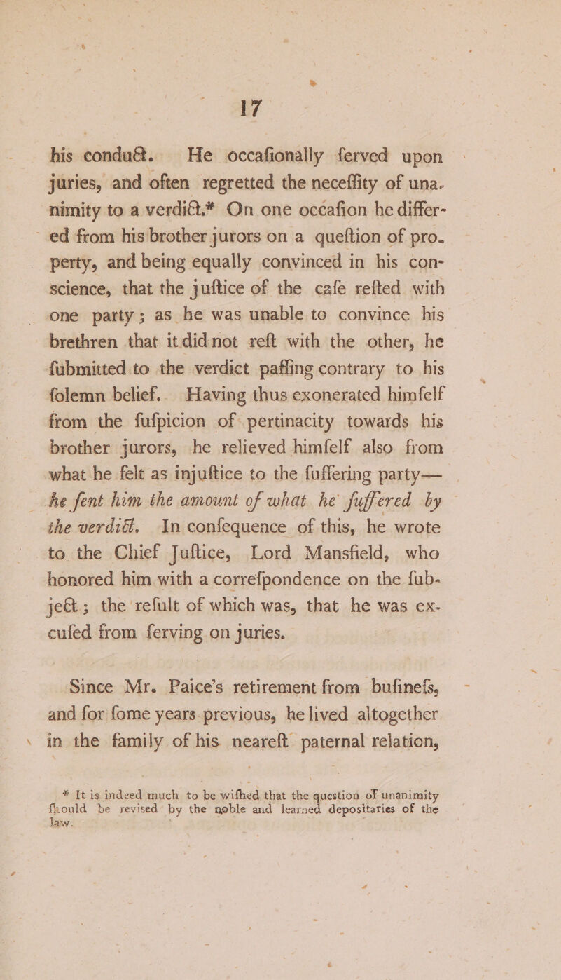 * 17 his conduft. He occafionaily ferved upon juries, and often regretted the neceffity of una. nimity to a verdift.* On one occafion he differ¬ ed from his brother jurors on a queftion of pro¬ perty, and being equally convinced in his con¬ science, that the j uftice of the cafe refted with one party; as he was unable to convince his brethren that it did not reft with the other, he fubmitted to the verdict palling contrary to his folemn belief. Having thus exonerated himfelf from the fufpicion of pertinacity towards his brother jurors, he relieved himfelf also from what he felt as injuftice to the fuffering party— he fent him the amount of what he [offered by the verdiB. In confequence of this, he wrote to the Chief Juftice, Lord Mansfield, who honored him with a correfpondence on the fub- j eft; the re fult of which was, that he was ex= cufed from ferving on juries. Since Mr. Paice’s retirement from bufinefs, and for feme years previous, he lived altogether v in the family of his neareft paternal relation, ■ * It is indeed much to be wifhed that the question oT unanimity fkould be revised by the noble and learned depositaries of the law.