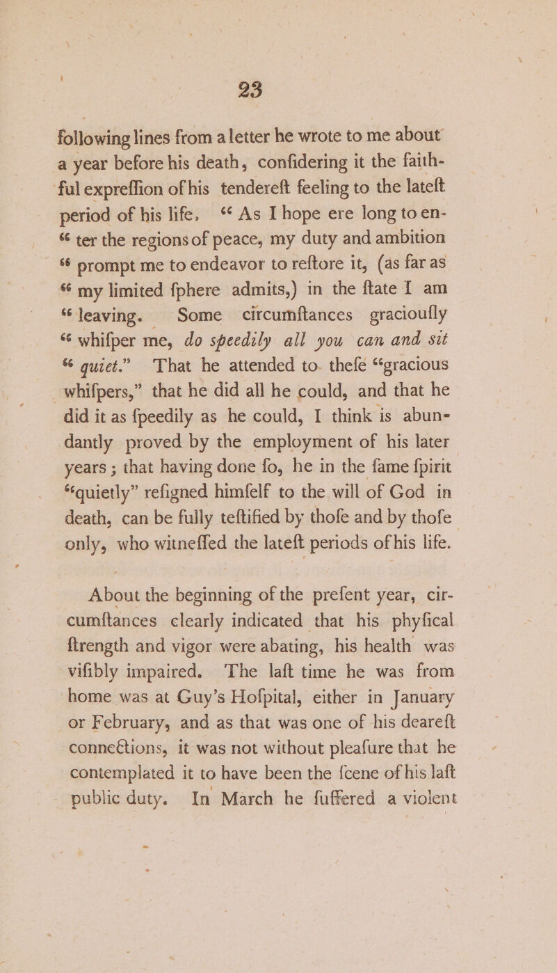 following lines from a letter he wrote to me about a year before his death, confidering it the faith¬ ful expreffion of his tendered: feeling to the lateft period of his life, a As I hope ere long to en~ “ ter the regions of peace, my duty and ambition u prompt me to endeavor to reftore it, (as far as €fi my limited fphere admits,) in the ftate I am “ leaving. Some circumftances gracioufly 66 whifper me, do speedily all you can and sit 6i quiet” That he attended to thefe “gracious whifpers,” that he did all he could, and that he did it as fpeedily as he could, I think is abun¬ dantly proved by the employment of his later years; that having done fo, he in the (ame fpirit “quietly” refigned himfelf to the will of God in death, can be fully teftified by thofe and by thofe only, who witneffed the lateft periods of his life. About the beginning of the prefent year, cir¬ cumftances dearly indicated that his phylica! ftrength and vigor were abating, his health was vifibly impaired. The laft time he was from home was at Guy’s Hofpital, either in January or February, and as that was one of his deareft connections, it was not without pleafure that he contemplated it to have been the fcene of his laft public duty. In March he fuffered a violent \