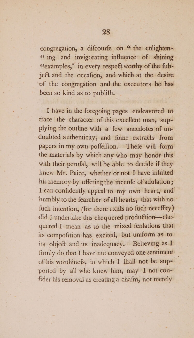 congregation, a difcourfe on “ the enlighten- “ ing and invigorating influence of shining “examples,” in every respefit worthy of the fub- jefit and the occafion, and which at the desire of the congregation and the executors he has been so kind as to publifh. I have in the foregoing pages endeavored to trace the character of this excellent man, sup¬ plying the outline with a few anecdotes of un¬ doubted authenticity, and fome extrafits from papers in my own poffeflion. Thefe will form the materials by which any who may honor this with their perufal, will be able to decide if they knew Mr. Paice, whether or not I have infulted his memory by offering the incenfe of adulation; I can confidently appeal to my own heart, and humbly to the fearcher of all hearts, that with no fiich intention, (for there exifts no fuch neceffity) did I undertake this chequered production—che¬ quered I mean as to the mixed legations that its compofition has excited, but uniform as to its objeCt and its inadequacy. Believing as I firmly do that I have not conveyed one sentiment of his worthinefs, in which I fhall not be sup- ported by all who knew him, may I not con- fider his removal as creating a chafm, not merely