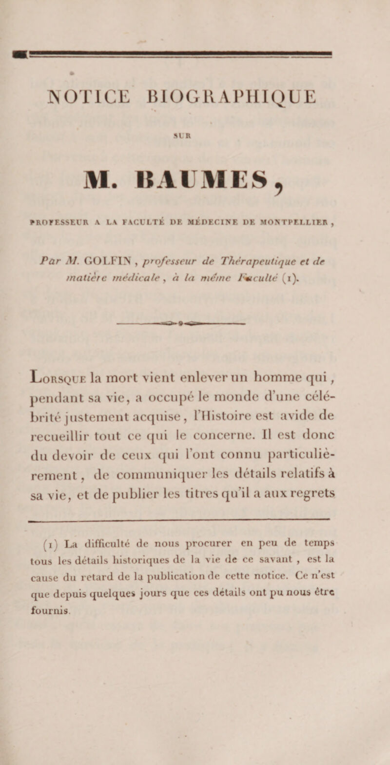 - ■j-.; -Ji g NOTICE BIOGRAPHIQUE % SLR AI. BAUMES, PROFESSEUR \ LA FACULTÉ DF. MÉDECINE DE MONTPELLIER , Par M. GOLFIN , professeur de Thérapeutique et de matière médicale, à la meme J'+tculté (i). Lorsque la mort vient enlever un homme qui, pendant sa vie, a occupé le monde d’une célé¬ brité justement acquise , l’Histoire est avide de recueillir tout ce qui le concerne. Il est donc du devoir de ceux qui l’ont connu particuliè¬ rement , de communiquer les détails relatifs à sa vie, et de publier les titres qu’il a aux regrets (i La difficulté de nous procurer en peu de temps tous les détails historiques de la vie de ce savant , est la cause du retard de la publication de cette notice. Ce n’est que depuis quelques jours que ces détails ont pu nous être fournis.