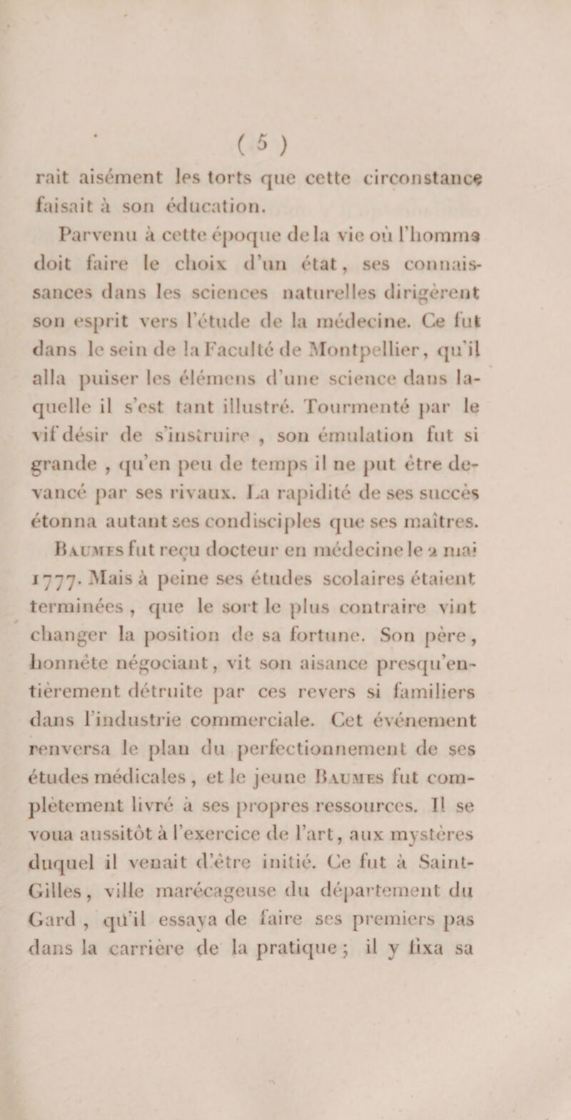 mit aisément les torts que cette circonstance faisait à son éducation. Parvenu à cette époque delà vie où l’homms doit faire le choix d'un état, ses connais¬ sances dans les sciences naturelles dirigèrent son esprit vers l'étude de la médecine. Ce fut dans le sein de la Faculté de Montpellier, qu'il alla puiser les élémens d'une science dans la¬ quelle il s’est tant illustré. Tourmenté par le vif désir de s'instruire , son émulation fut si grande , qu’en peu de temps il ne put être de¬ vancé par ses rivaux. La rapidité de ses succès étonna autant ses condisciples que ses maîtres. Baumes fut reçu docteur en médecine le a mai 1777. Mais à peine ses études scolaires étaient terminées , que le sort le plus contraire vint changer la position de sa fortune. Son père, honnête négociant, vit son aisance presqu’en- tièrement détruite par ces revers si familiers dans l’industrie commerciale. Cet événement renversa le pian du perfectionnement de ses études médicales, et le jeune Baumes fut com¬ plètement livré à ses propres ressources. 11 se voua aussitôt à l’exercice de l’art, aux mystères duquel il venait d'être initié. Ce fut à Saint- Gilles, ville marécageuse du département du Gard , qü'il essaya de faire ses premiers pas dans la carrière de la pratique ; il y fixa sa