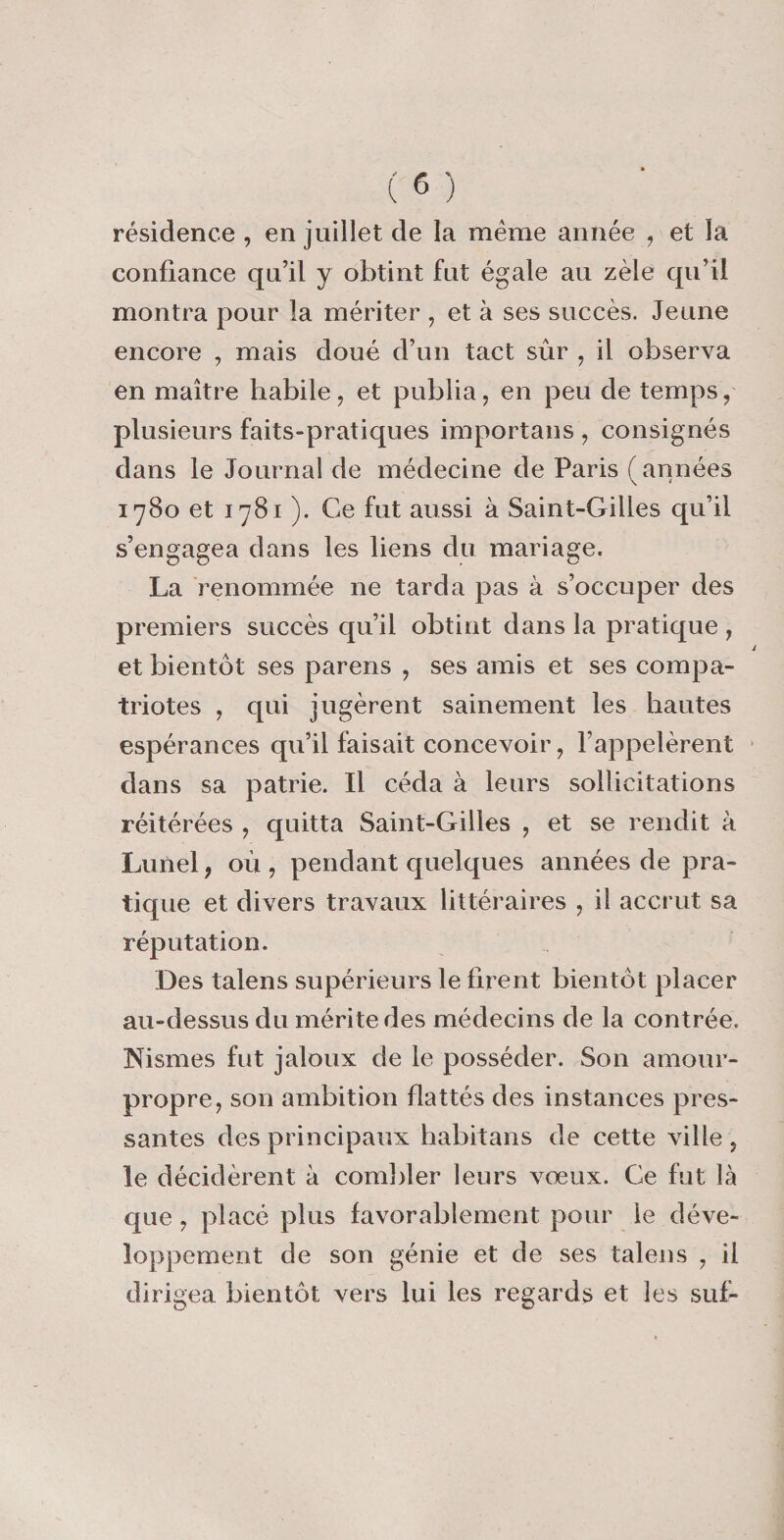 résidence, en juillet de la meme année , et la confiance qu’il y obtint fut égale au zèle qu’il montra pour la mériter , et à ses succès. Jeune encore , mais doué d’un tact sûr , il observa en maître habile, et publia, en peu de temps, plusieurs faits-pratiques importans , consignés dans le Journal de médecine de Paris (années 1780 et 1781 ). Ce fut aussi à Saint-Gilles qu’il s’engagea dans les liens du mariage. La renommée ne tarda pas à s’occuper des premiers succès qu’il obtint dans la pratique , et bientôt ses parens , ses amis et ses compa¬ triotes , qui jugèrent sainement les hautes espérances qu’il faisait concevoir, l’appelèrent dans sa patrie. Il céda à leurs sollicitations réitérées , quitta Saint-Gilles , et se rendit à Lunel, où , pendant quelques années de pra¬ tique et divers travaux littéraires , il accrut sa réputation. Des talens supérieurs le firent bientôt placer au-dessus du mérite des médecins de la contrée. Nismes fut jaloux de le posséder. Son amour- propre, son ambition flattés des instances pres¬ santes des principaux habitans de cette ville , le décidèrent à combler leurs vœux. Ce fut là que , placé plus favorablement pour le déve¬ loppement de son génie et de ses talens , il dirigea bientôt vers lui les regards et les sut*