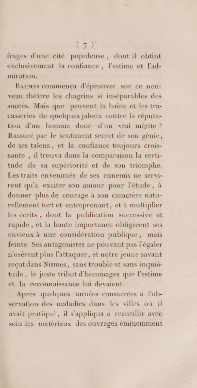 frages d’une cité populeuse , dont il obtint exclusivement la confiance , l’estime et l’ad¬ miration. Baumes commença d’éprouver sur ce nou¬ veau théâtre les chagrins si inséparables des succès. Mais tpie peuvent la haine et les tra¬ casseries de quelques jaloux contre la réputa¬ tion d’un homme doué d’un vrai méjite ? Rassuré par le sentiment secret de son génie, de ses talens, et la confiance toujours crois¬ sante , il trouva dans la comparaison la certi¬ tude de sa supériorité et de son triomphe. Les traits envenimés de ses ennemis ne servi¬ rent qu'à exciter son amour pour l’étude , à donner plus de courage à son caractère natu¬ rellement fort et entreprenant, et à multiplier les écrits , dont la publication successive et rapide, et la haute importance obligèrent ses envieux à une considération publique , mais feinte. Ses antagonistes ne pouvant pas l’égaler n’osèrent plus l’attaquer, et notre jeune savant reçut dans Nismes, sans trouble et sans inquié¬ tude , le juste tribut d’hommages que l’estime et la reconnaissance lui devaient. Après quelques années consacrées à l’ob¬ servation des maladies dans les villes où il avait pratiqué , il s’appliqua à recueillir avec soin les matériaux des ouvrages éminemment