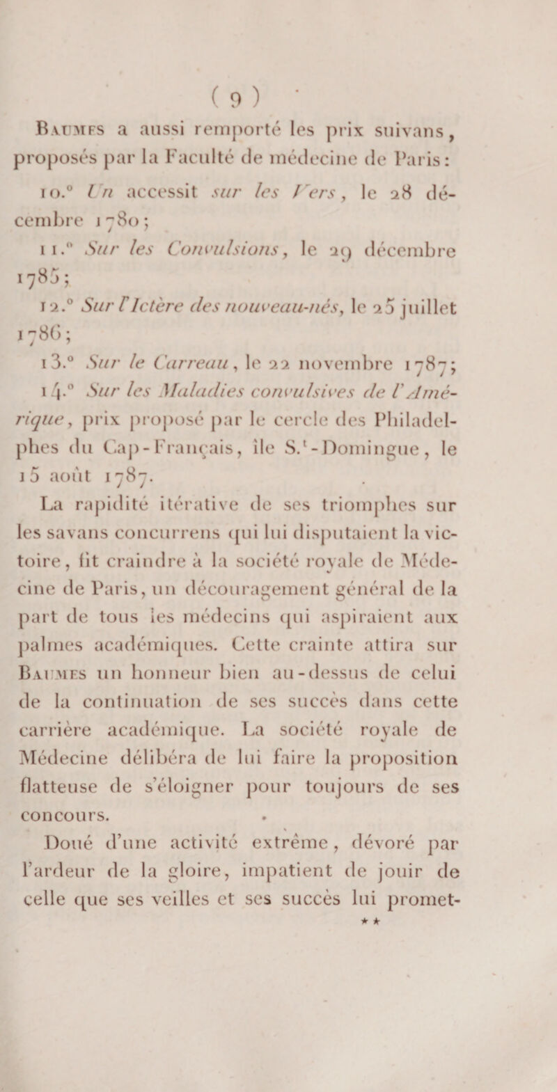 Baumes a aussi remporté les prix suivans, proposés par la Faculté de médecine (K* Paris: io.° l h accessit sur les l'ers, le 28 dé¬ cembre j 780; n.° Sur les Convulsions, le 29 décembre 178J; 12.0 Sur T Ictère (les nouveau-nés, le 23 juillet 1786; 13.° Sur le Carreau, le 22 novembre 1787; 14*° Sur les Maladies convulsives de iAmé¬ rique , prix proposé par le cercle des Philadel- phes du Gap-Français, île S.‘-Domingue, le 1 5 août 1787. La rapidité itérative de ses triomphes sur les savans concurrens qui lui disputaient la vic¬ toire , lit craindre à la société royale de Médc- cine de Paris, un découragement général de la part de tous les médecins qui aspiraient aux palmes académiques. Cette crainte attira sur Baumes un honneur bien au-dessus de celui de la continuation de ses succès dans cette carrière académique. La société royale de Médecine délibéra de lui faire la proposition flatteuse de s’éloigner pour toujours de ses concours. % Doué d’une activité extrême, dévoré par l’ardeur de la gloire, impatient de jouir de celle que ses veilles et ses succès lui promet-